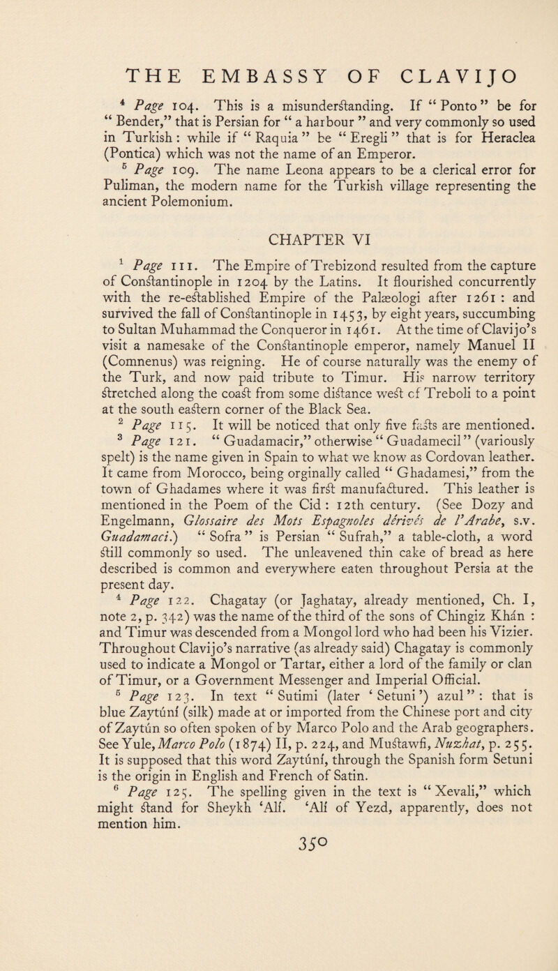 4 Page 104. This is a misunderstanding. If “Ponto” be for “ Bender,” that is Persian for “ a harbour ” and very commonly so used in Turkish: while if “Raquia” be “ Eregli ” that is for Heraclea (Pontica) which was not the name of an Emperor. 5 Page 109. The name Leona appears to be a clerical error for Puliman, the modern name for the Turkish village representing the ancient Polemonium. CHAPTER VI 1 Page hi. The Empire ofTrebizond resulted from the capture of Constantinople in 1204 by the Latins. It flourished concurrently with the re-eStablished Empire of the Palaeologi after 1261 : and survived the fall of Constantinople in 1453, by eight years, succumbing to Sultan Muhammad the Conqueror in 1461. At the time of Clavijo’s visit a namesake of the Constantinople emperor, namely Manuel II (Comnenus) was reigning. He of course naturally was the enemy of the Turk, and now paid tribute to Timur. His narrow territory Stretched along the coaSt from some distance weSt cf Treboli to a point at the south eaStern corner of the Black Sea. 2 Page 115. It will be noticed that only five faSts are mentioned. 3 Page 121. “ Guadamacir,” otherwise “ Guadamecil ” (variously spelt) is the name given in Spain to what we know as Cordovan leather. It came from Morocco, being orginally called “ Ghadamesi,” from the town of Ghadames where it was firSt manufactured. This leather is mentioned in the Poem of the Cid : 12th century. (See Dozy and Engelmann, Gloss aire des Mots Espagnoles derives de PArabe, s.v. Guadamací.) “ Sofra ” is Persian “ Sufrah,” a table-cloth, a word Still commonly so used. The unleavened thin cake of bread as here described is common and everywhere eaten throughout Persia at the present day. 4 Page 122. Chagatay (or Jaghatay, already mentioned, Ch. I, note 2, p. 342) was the name of the third of the sons of Chingiz Khin : and Timur was descended from a Mongol lord who had been his Vizier. Throughout Clavijo’s narrative (as already said) Chagatay is commonly used to indicate a Mongol or Tartar, either a lord of the family or clan of Timur, or a Government Messenger and Imperial Official. 6 Page 123. In text “ Sutimi (later ‘ Setuni ’) azul”: that is blue Zaytúní (silk) made at or imported from the Chinese port and city of Zaytún so often spoken of by Marco Polo and the Arab geographers. See Yule, Marco Polo (1874) II, p. 224, and Muálawfi, Nuzkat, p. 255. It is supposed that this word Zaytúní, through the Spanish form Setuni is the origin in English and French of Satin. 6 Page 125. The spelling given in the text is “ Xevali,” which might ¿land for Sheykh ‘ALL ‘Ali of Yezd, apparently, does not mention him. 35°