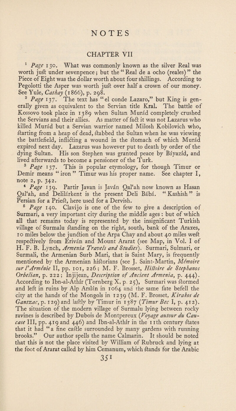 CHAPTER VII 1 Page 130. What was commonly known as the silver Real was worth ju¿l under sevenpence; but the “ Real de a ocho (reales) ” the Piece of Eight was the dollar worth about four shillings. According to Pegolotti the Asper was worth ju¿l over half a crown of our money. See Yule, Cathay (1866), p. 298. 2 Page 137. The text has “el conde Lazaro,” but King is gen¬ erally given as equivalent to the Servian title Krai. The battle of Kossovo took place in 1389 when Sultan Murád completely crushed the Servians and their allies. As matter of fadl it was not Lazarus who killed Murád but a Servian warrior named Milosh Kobilovich who, Parting from a heap of dead, ¿tabbed the Sultan when he was viewing the battlefield, inflicting a wound in the ¿lomach of which Murád expired next day. Lazarus was however put to death by order of the dying Sultan. His son Stephen was granted peace by Báyazíd, and lived afterwards to become a pensioner of the Turk. 3 Page 137. This is popular etymology, for though Timur or Demir means “iron” Timur was his proper name. See chapter I, note 2, p. 342. 4 Page 139. Partir Javan is Javán Qafah now known as Hasan Qaflah, and Delilárkent is the present Deli Bábá. “ Kashish ” is Persian for a Prie¿l, here used for a Dervish. 6 Page 140. Clavijo is one of the few to give a description of Surmari, a very important city during the middle ages: but of which all that remains today is represented by the insignificant Turkish village of Surmalu ¿landing on the right, south, bank of the Araxes, 10 miles below the junction of the Arpa Chay and about 40 miles we¿l respectively from Eriván and Mount Ararat (see Map, in Vol. I of H. F. B. Lynch, Armenia Travels and Studies). Surmari, Sulmari, or Surmali, the Armenian Surb Mari, that is Saint Mary, is frequently mentioned by the Armenian hi¿lorians (see J. Saint-Martin, Me'moire sur VArménie II, pp. 101, 226; M. F. Brosset, Hiíloire de Stephanos Orbelian, p. 222; Injijean, Description of Ancient Armenia, p. 444). According to Ibn-al-Athír (Tornberg X, p. 25), Surmari was ¿lormed and left in ruins by Alp Arslán in 1064 and the same fate befell the city at the hands of the Mongols in 1239 (M. F. Brosset, Kirakos de Gantzac, p. 129) and laálly by Timur in 1387 {Timur Bee I, p. 412). The situation of the modern village of Surmalu lying between rocky ravines is described by Dubois de Montpereux (Voyage autour du Cau¬ case III, pp. 419 and 446) and Ibn-al-Athir in the 1 ith century ¿lates that it had “a fine ca¿lle surrounded by many gardens with running brooks.” Our author spells the name Calmarin. It should be noted that this is not the place visited by William of Rubruck and lying at the foot of Ararat called by him Cemanum, which ¿lands for the Arabic