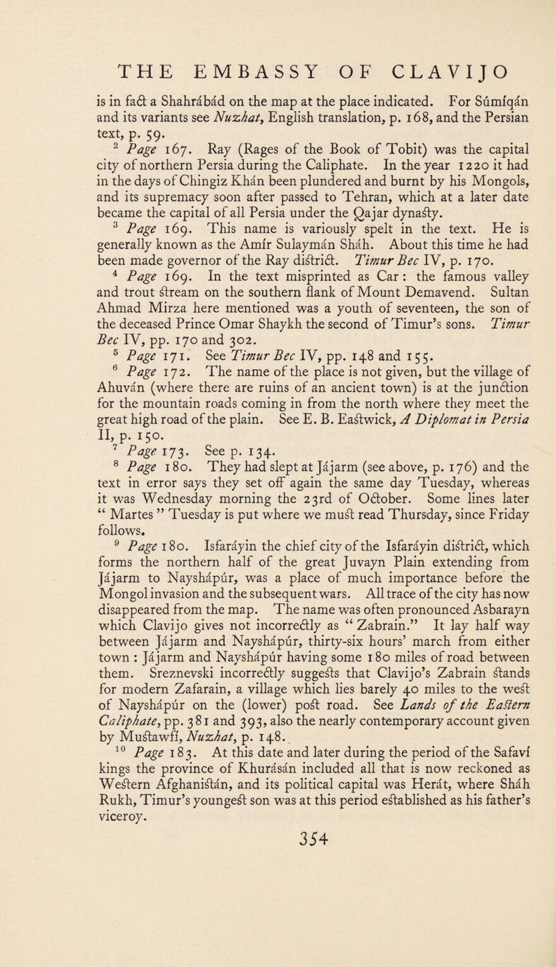 is in fad a Shahrábád on the map at the place indicated. For Súmíqán and its variants see Nuzhat, English translation, p. 168, and the Persian text, p. 59. 2 Page i6j. Ray (Rages of the Book of Tobit) was the capital city of northern Persia during the Caliphate. In the year 1220 it had in the days of Chingiz Khán been plundered and burnt by his Mongols, and its supremacy soon after passed to Tehran, which at a later date became the capital of all Persia under the gajar dynady. 3 Page 169. This name is variously spelt in the text. He is generally known as the Amir Sulaymán Sháh. About this time he had been made governor of the Ray didrid. Timur Bee IV, p. 170. 4 Page 169. In the text misprinted as Car: the famous valley and trout dream on the southern flank of Mount Demavend. Sultan Ahmad Mirza here mentioned was a youth of seventeen, the son of the deceased Prince Omar Shaykh the second of Timur’s sons. Timur Bee IV, pp. 170 and 302. 5 Page 171. See Timur Bee IV, pp. 148 and 155. 6 Page 172. The name of the place is not given, but the village of Ahuván (where there are ruins of an ancient town) is at the jundion for the mountain roads coming in from the north where they meet the great high road of the plain. See E. B. Eadwick, A Diplomat in Persia II, p. 150. 7 Page 173. See p. 134. 8 Page 180. They had slept at Jájarm (see above, p. 176) and the text in error says they set off again the same day Tuesday, whereas it was Wednesday morning the 23rd of Odober. Some lines later “ Martes ” Tuesday is put where we mud read Thursday, since Friday follows. 9 Page 180. Isfaráyin the chief city of the Isfaráyin didrid, which forms the northern half of the great Juvayn Plain extending from jájarm to Nayshápúr, was a place of much importance before the Mongol invasion and the subsequent wars. All trace of the city has now disappeared from the map. The name was often pronounced Asbarayn which Clavijo gives not incorredly as “ Zabrain.” It lay half way between Jájarm and Nayshápúr, thirty-six hours’ march from either town : Jájarm and Nayshápúr having some 180 miles of road between them. Sreznevski incorredly suggeds that Clavijo’s Zabrain dands for modern Zafarain, a village which lies barely 40 miles to the wed of Nayshápúr on the (lower) pod road. See Lands of the Eastern Caliphate, pp. 3 81 and 393, also the nearly contemporary account given by Mudawfi, Nuzhat, p. 148. 30 Page 183. At this date and later during the period of the Safavi kings the province of Khurásán included all that is now reckoned as Wedern Afghanidán, and its political capital was Herát, where Sháh Rukh, Timur’s younged son was at this period edablished as his father’s viceroy.