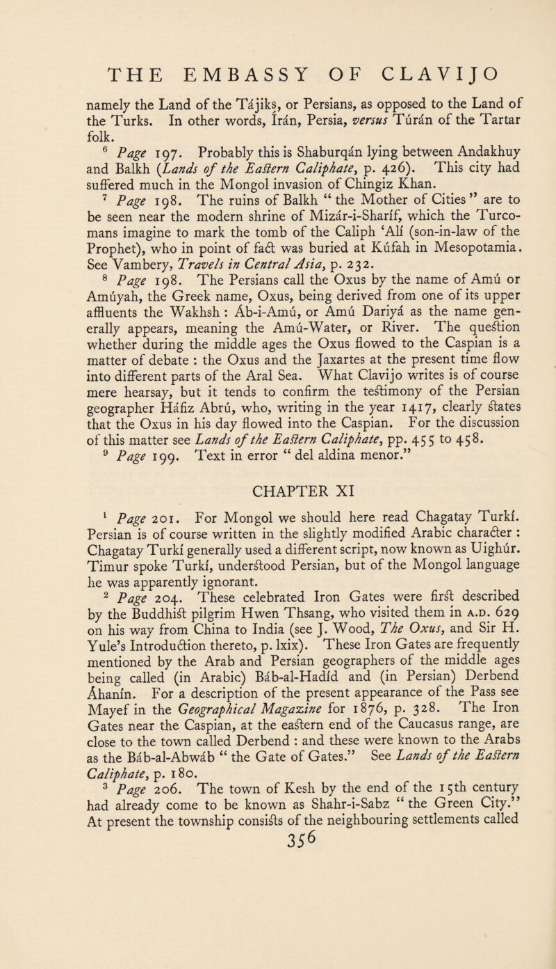 namely the Land of the Tájiks, or Persians, as opposed to the Land of the Turks. In other words, írán, Persia, versus Túrán of the Tartar folk. 6 Page 197. Probably this is Shaburqán lying between Andakhuy and Balkh (Lands of the Eastern Caliphate, p. 426). This city had suffered much in the Mongol invasion of Chingiz Khan. 7 Page 198. The ruins of Balkh “the Mother of Cities” are to be seen near the modern shrine of Mizár-i-Sharíf, which the Turco¬ mans imagine to mark the tomb of the Caliph £Ali (son-in-law of the Prophet), who in point of faét was buried at Kúfah in Mesopotamia. See Vambery, Travels in Central Asia, p. 232. 8 Page 198. The Persians call the Oxus by the name of Amú or Amúyah, the Greek name, Oxus, being derived from one of its upper affluents the Wakhsh : Áb-i-Amú, or Amú Dariyá as the name gen¬ erally appears, meaning the Amú-Water, or River. The question whether during the middle ages the Oxus flowed to the Caspian is a matter of debate : the Oxus and the Jaxartes at the present time flow into different parts of the Aral Sea. What Clavijo writes is of course mere hearsay, but it tends to confirm the testimony of the Persian geographer Háfiz Abrú, who, writing in the year 1417» clearly ¿lates that the Oxus in his day flowed into the Caspian. For the discussion of this matter see Lands of the Eaitern Caliphate, pp. 455 to 458. 9 Page 199. Text in error “ del aldina menor.” CHAPTER XI 1 Page 2or. For Mongol we should here read Chagatay Turki. Persian is of course written in the slightly modified Arabic character : Chagatay Turki generally used a different script, now known as Uighúr. Timur spoke Turki, understood Persian, but of the Mongol language he was apparently ignorant. 2 Page 204. These celebrated Iron Gates were firát described by the BuddhiSl pilgrim Hwen Thsang, who visited them in a.d. 629 on his way from China to India (see J. Wood, The Oxus, and Sir H. Yule’s Introduction thereto, p. lxix). These Iron Gates are frequently mentioned by the Arab and Persian geographers of the middle ages being called (in Arabic) Báb-al-Hadíd and (in Persian) Derbend Ahanin. For a description of the present appearance of the Pass see Mayef in the Geographical Magazine for 1876, p. 328. The Iron Gates near the Caspian, at the eastern end of the Caucasus range, are close to the town called Derbend : and these were known to the Arabs as the Báb-al-Abwáb “ the Gate of Gates.” See Lands of the Eattern Caliphate, p. 180. 3 Page 206. The town of Kesh by the end of the 15th century had already come to be known as Shahr-i-Sabz “the Green City.” At present the township consists of the neighbouring settlements called