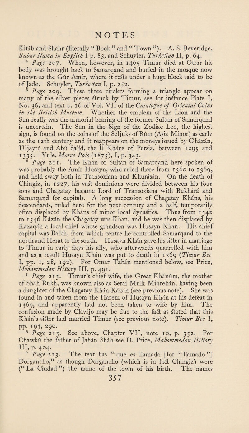 Kitáb and Sha.hr (literally “ Book ” and “ Town ”). A. S. Beveridge, Babur Natna in English I p. 83, and Schuyler, TurkeBan II, p. 64. 4 Page 207. When, however, in 1405 Timur died at Otrar his body was brought back to Samarqand and buried in the mosque now known as the Gúr Amir, where it refts under a huge block said to be of Jade. Schuyler, Turkettan I, p. 252. 5 Page 209. These three circlets forming a triangle appear on many of the silver pieces ftruck by Timur, see for instance Plate I, No. 36, and text p. 16 of Vol. VII of the Catalogue of Oriental Coins in the British Museum. Whether the emblem of the Lion and the Sun really was the armorial bearing of the former Sultan of Samarqand is uncertain. The Sun in the Sign of the Zodiac Leo, the highest sign, is found on the coins of the Seljuks of Rum (Asia Minor) as early as the 12th century and it reappears on the moneys issued by Gházán, Uljaytú and Abú Sah'd, the II Kháns of Persia, between 1295 and 1335. Yule, Marco Polo (1875), I, p. 343. tí Page 211. The Khan or Sultan of Samarqand here spoken of was probably the Amir Husayn, who ruled there from 1360 to 1369, and held sway both in Transoxiana and Khurásán. On the death of Chingiz, in 1227, his vaft dominions were divided between his four sons and Chagatay became Lord of Transoxiana with Bukhárá and Samarqand for capitals. A long succession of Chagatay Kháns, his descendants, ruled here for the next century and a half, temporarily often displaced by Kháns of minor local dynasties. Thus from 1342 to 1346 Kázán the Chagatay was Khan, and he was then displaced by Kazaqán a local chief whose grandson was Husayn Khan. His chief capital was Balkh, from which centre he controlled Samarqand to the north and Herat to the south. Husayn Khán gave his sifter in marriage to Timur in early days his ally, who afterwards quarrelled with him and as a result Husayn Khán was put to death in 1369 (Timur Bee I, pp. 1, 28, 192). For Omar Tabán mentioned below, see Price, Mohammedan Hiflory III, p. 491. 7 Page 213. Timur’s chief wife, the Great Khánúm, the mother of Sháh Rukh, was known also as Serai Mulk Mihrebán, having been a daughter of the Chagatay Khán Kázán (see previous note). She was found in and taken from the Harem of Husayn Khán at his defeat in 1369, and apparently had not been taken to wife by him. The confusion made by Clavijo may be due to the fa¿I as ftated that this Khán’s sifter had married Timur (see previous note). Timur Bee I, pp. 193, 290. 8 Page 213. See above, Chapter VII, note 10, p. 352. For Chawkú the father of Jahán Sháh see D. Price, Mahommedan Hiftory III, p. 404. 9 Page 213. The text has “que es llamada [for “llamado”] Dorgancho,” as though Dorgancho (which is in fail Chingiz) were (“ La Ciudad ”) the name of the town of his birth. The names