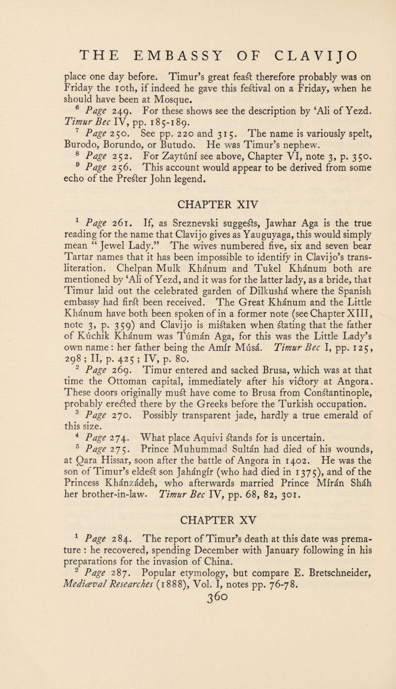 place one day before. Timur’s great feaSt therefore probably was on Friday the ioth, if indeed he gave this festival on a Friday, when he should have been at Mosque. 5 Page 249. For these shows see the description by ‘Ali of Yezd. Timur Bee IV, pp. 185-189. 7 Page 250. See pp. 220 and 315. The name is variously spelt, Burodo, Borundo, or Butudo. He was Timur’s nephew. 8 Page 252. For Zaytúní see above, Chapter VI, note 3, p. 350. 9 Page 256. This account would appear to be derived from some echo of the Prefer John legend. CHAPTER XIV 1 Page 261. If, as Sreznevski suggeSts, Jawhar Aga is the true reading for the name that Clavijo gives as Yauguyaga, this would simply mean “ Jewel Lady.” The wives numbered five, six and seven bear Tartar names that it has been impossible to identify in Clavijo’s trans¬ literation. Chelpan Mulk Khánum and Tukel Khánum both are mentioned by ‘Ali of Yezd, and it was for the latter lady, as a bride, that Timur laid out the celebrated garden of Dilkushá where the Spanish embassy had firSt been received. The Great Khánum and the Little Khánum have both been spoken of in a former note (see Chapter XIII, note 3, p. 359) and Clavijo is mistaken when ¿taring that the father of Kúchik Khánum was Túmán Aga, for this was the Little Lady’s own name : her father being the Amir Músá. Timur Bee I, pp. 125, 298 ; II, p. 425 ; IV, p. 80. 2 Page 269. Timur entered and sacked Brusa, which was at that time the Ottoman capital, immediately after his victory at Angora. These doors originally mud have come to Brusa from Constantinople, probably erected there by the Greeks before the Turkish occupation. 3 Page 270. Possibly transparent jade, hardly a true emerald of this size. 4 Page 274. What place Aquivi Stands for is uncertain. 5 Page 275. Prince Muhummad Sultán had died of his wounds, at Qara Hissar, soon after the battle of Angora in 1402. He was the son of Timur’s eldeSt son Jahángír (who had died in 1375), and of the Princess Khánzádeh, who afterwards married Prince Mírán Sháh her brother-in-law. Timur Bee IV, pp. 68, 82, 301. CHAPTER XV 1 Page 284. The report of Timur’s death at this date was prema¬ ture : he recovered, spending December with January following in his preparations for the invasion of China. 2 Page 287. Popular etymology, but compare E. Bretschneider, Mediceval Researches (1888), Vol. I, notes pp. 76-78.