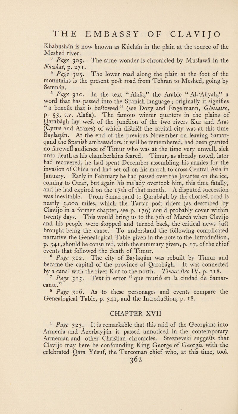 Khabushán is now known as Kúchán in the plain at the source of the Meshed river. 3 Page 305. The same wonder is chronicled by Muátawfi in the Nuzhat, p. 271. 4 Page 305. The lower road along the plain at the foot of the mountains is the present poál road from Tehran to Meshed, going by Semnán, 5 Page 310. In the text “Alafa,” the Arabic “ Al-‘Afiyah,” a word that has passed into the Spanish language; originally it signifies “a benefit that is beátowed ” (see Dozy and Engelmann, Glossaire> p. 53, s.v. Alafia). The famous winter quarters in the plains of Qarabágh lay weál of the junction of the two rivers Kur and Aras (Cyrus and Araxes) of which diálrict the capital city was at this time Baylaqán. At the end of the previous November on leaving Samar- qand the Spanish ambassadors, it will be remembered, had been granted no farewell audience of Timur who was at the time very unwell, sick unto death as his chamberlains feared. Timur, as already noted, later had recovered, he had spent December assembling his armies for the invasion of China and had set off on his march to cross Central Asia in January. Early in February he had passed over the Jaxartes on the ice, coming to Otrar, but again his malady overtook him, this time fatally, and he had expired on the 17th of that month. A disputed succession was inevitable. From Samarqand to Qarabágh by the shorteál road is nearly 3,000 miles, which the Tartar po¿l riders (as described by Clavijo in a former chapter, see p. 179) could probably cover within twenty days. This would bring us to the 7th of March when Clavijo and his people were ¿topped and turned back, the critical news ju¿t brought being the cause. To under¿tand the following complicated narrative the Genealogical Table given in the note to the Introduction, p. 341, should be consulted, with the summary given, p. 17, of the chief events that followed the death of Timur. 6 Page 312. The city of Baylaqám was rebuilt by Timur and became the capital of the province of Qarabágh. It was connected by a canal with the river Kur to the north. Timur Bee IV, p. 118. 7 Page 315. Text in error “que murió en la ciudad de Samar- cante.” 8 Page 316. As to these personages and events compare the Genealogical Table, p. 341, and the Introduction, p. 18. CHAPTER XVII 1 Page 323. It is remarkable that this raid of the Georgians into Armenia and Ázerbayján is passed unnoticed in the contemporary Armenian and other Chriálian chronicles. Sreznevski suggeáls that Clavijo may here be confounding King George of Georgia with the celebrated Qara Yúsuf, the Turcoman chief who, at this time, took