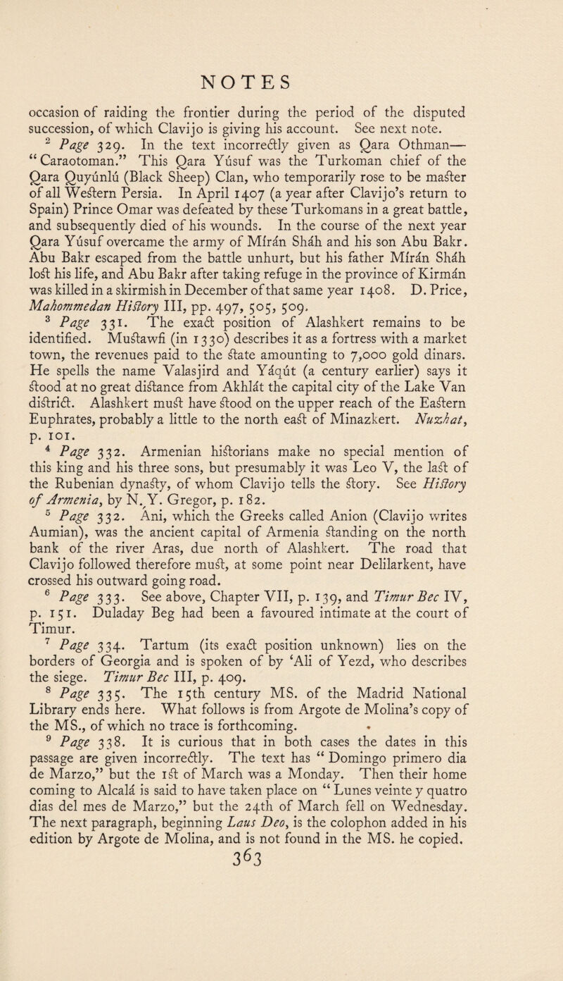 occasion of raiding the frontier during the period of the disputed succession, of which Clavijo is giving his account. See next note. 2 Page 329. In the text incorrectly given as gara Othman— “ Caraotoman.” This gara Yusuf was the Turkoman chief of the gara guyúnlú (Black Sheep) Clan, who temporarily rose to be master of all Western Persia. In April 1407 (a year after Clavijo’s return to Spain) Prince Omar was defeated by these Turkomans in a great battle, and subsequently died of his wounds. In the course of the next year gara Yusuf overcame the army of Miran Sháh and his son Abu Bakr. Abu Bakr escaped from the battle unhurt, but his father Miran Sháh loát his life, and Abu Bakr after taking refuge in the province of Kirmán was killed in a skirmish in December of that same year 1408. D. Price, Mahommedan Hiilory III, pp. 497, 505, 509. 3 Page 331. The exact position of Alashkert remains to be identified. Muálawfi (in 1330) describes it as a fortress with a market town, the revenues paid to the átate amounting to 7,000 gold dinars. He spells the name Yalasjird and Yáqút (a century earlier) says it átood at no great diátance from Akhlát the capital city of the Lake Van diálrict. Alashkert muát have átood on the upper reach of the Eaátern Euphrates, probably a little to the north eaát of Minazkert. Nuxhat, p. IOT. 4 Page 332. Armenian hiátorians make no special mention of this king and his three sons, but presumably it was Leo V, the laát of the Rubenian dynaáty, of whom Clavijo tells the átory. See Hiilory of Armenia, by N. Y. Gregor, p. 182. 5 Page 332. Ani, which the Greeks called Anion (Clavijo writes Aumian), was the ancient capital of Armenia átanding on the north bank of the river Aras, due north of Alashkert. The road that Clavijo followed therefore muát, at some point near Delilarkent, have crossed his outward going road. 6 Page 333. See above, Chapter VII, p. 139, and Timur Bee IV, p. 151. Duladay Beg had been a favoured intimate at the court of Timur. 7 Page 334. Tartum (its exact position unknown) lies on the borders of Georgia and is spoken of by ‘Ali of Yezd, who describes the siege. Timur Bee III, p. 409. 8 Page 335. The 15th century MS. of the Madrid National Library ends here. What follows is from Argote de Molina’s copy of the MS., of which no trace is forthcoming. 9 Page 338. It is curious that in both cases the dates in this passage are given incorrectly. The text has “ Domingo primero dia de Marzo,” but the iát of March was a Monday. Then their home coming to Alcalá is said to have taken place on “ Lunes veinte y quatro dias del mes de Marzo,” but the 24th of March fell on Wednesday. The next paragraph, beginning Laus Deo, is the colophon added in his edition by Argote de Molina, and is not found in the MS. he copied,