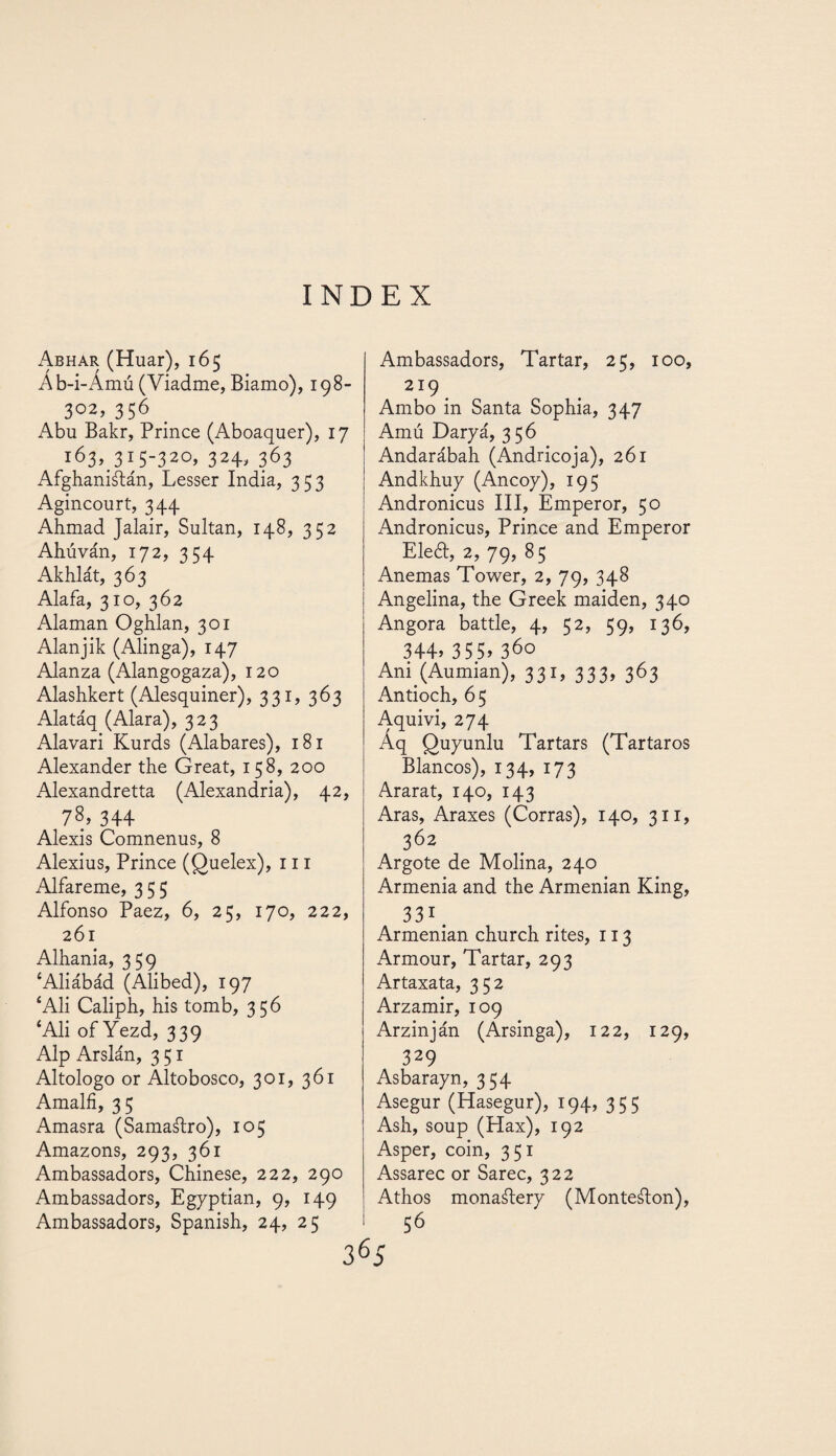 Abhar (Huar), 165 Áb-i-Ámú (Viadme, Biamo), 198- 302> 356 Abu Bakr, Prince (Aboaquer), 17 T^3q31 S~320> 324> 363 Afghaniátán, Lesser India, 353 Agincourt, 344 Ahmad Jalair, Sultan, 148, 352 Ahúván, 172, 3 c4 Akhlát, 363 Alafa, 310, 362 Alaman Oghlan, 301 Alanjik (Alinga), 147 Alanza (Alangogaza), 120 Alashkert (Alesquiner), 331, 363 Alatáq (Alara), 323 Alavari Kurds (Alabares), 181 Alexander the Great, 158, 200 Alexandretta (Alexandria), 42, 78,34+ Alexis Comnenus, 8 Alexius, Prince (Quelex), 111 Alfareme, 355 Alfonso Paez, 6, 25, 170, 222, 261 Alhania, 359 ‘Aliábád (Alibed), 197 ‘Ali Caliph, his tomb, 356 ‘Ali of Yezd, 339 Alp Arslán, 351 Altologo or Altobosco, 301, 361 Amalfi, 35 Amasra (Samaftro), 105 Amazons, 293, 361 Ambassadors, Chinese, 222, 290 Ambassadors, Egyptian, 9, 149 Ambassadors, Spanish, 24, 25 Ambassadors, Tartar, 25, 100, 219 Ambo in Santa Sophia, 347 Amú Daryá, 356 Andarábah (Andricoja), 261 Andkhuy (Ancoy), 195 Andronicus III, Emperor, 50 Andronicus, Prince and Emperor Eleél, 2, 79, 85 Anemas Tower, 2, 79, 348 Angelina, the Greek maiden, 340 Angora battle, 4, 52, 59, 136, 344.355.360 Ani (Aumian), 331, 333, 363 Antioch, 65 Aquivi, 274 Áq Quyunlu Tartars (Tártaros Blancos), 134, 173 Ararat, 140, 143 Aras, Araxes (Corras), 140, 311, 362 Argote de Molina, 240 Armenia and the Armenian King, 331. Armenian church rites, 113 Armour, Tartar, 293 Artaxata, 352 Arzamir, 109 Arzinján (Arsinga), 122, 129, 329 Asbarayn, 354 Asegur (Hasegur), 194, 355 Ash, soup (Hax), 192 Asper, coin, 351 Assarec or Sarec, 322 Athos monaálery (Monteálon), 56