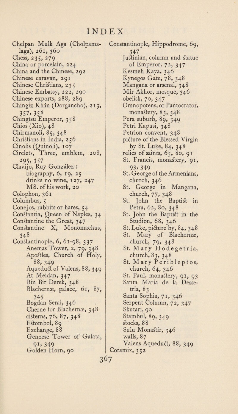 Chelpan Mulk Aga (Cholpama- laga), 261, 360 Chess, 235, 279 China or porcelain, 224 China and the Chinese, 292 Chinese caravan, 291 Chinese Christians, 235 Chinese Embassy, 222, 290 Chinese exports, 288, 289 Chingiz Khán (Dorgancho), 213, 357» 358 Chingtsu Emperor, 358 Chios (Xio), 48 Chirmanoli, 85, 348 Christians in India, 256 Cinolis (Quinoli), 107 Circlets, Three, emblem, 208, 295 >357 Clavijo, Ruy González : biography, 6, 19, 25 drinks no wine, 127, 247 MS. of his work, 20 Colophon, 361 Columbus, 5 Conejos, rabbits or hares, 54 ConStantia, Queen of Naples, 34 ConStantine the Great, 347 ConStantine X, Monomachus, 348 Constantinople, 6, 61-98, 337 Anemas Tower, 2, 79, 348 ApoStles, Church of Holy, 88, 349 Aqueduct of Valens, 88, 349 At Meidan, 347 Bin Bir Derek, 348 Blachernae, palace, 61, 87, 345 Bogdan Serai, 346 Cherne for Blachernae, 348 ciSterns, 76, 87, 348 Eátombol, 89 Exchange, 88 Genoese Tower of Galata, Constantinople, Hippodrome, 69, 347 JuStinian, column and Statue of Emperor, 72, 347 Kesmeh Kaya, 346 Kynegos Gate, 78, 348 Mangana or arsenal, 348 Mir Akhor, mosque, 346 obelisk, 70, 347 Omnopotens, or Pantocrator, monastery, 83, 348 Pera suburb, 89, 349 Petri Kapusi, 348 Petrion convent, 348 piéture of the Blessed Virgin by St. Luke, 84, 348 relics of saints, 65, 80, 91 St. Francis, monastery, 91, 93» 349 St. George of the Armenians, church, 346 St. George in Mangana, church, 77, 348 St. John the Baptist in Petra, 62, 80, 348 St. John the Baptist in the Studion, 68, 346 St. Luke, pi¿ture by, 84, 348 St. Mary of Blachernae, church, 79, 348 St. Mary Hodegetria, church, 83, 348 St. Mary Peribleptos, church, 64, 346 St. Paul, monastery, 91, 93 Santa Maria de la Desse- tria, 83 Santa Sophia, 71, 346 Serpent Column, 72, 347 Skutari, 90 Stambul, 80, 340 Stocks, 88 Sulu MonaStir, 346 walls, 87 Valens Aqueduát, 88, 349 Coramix, 352 91’ 349 Golden Horn, 90