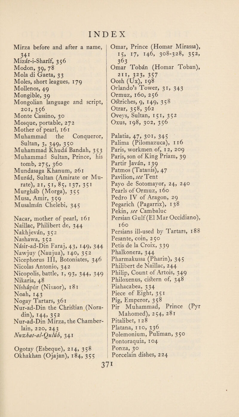 Mirza before and after a name, 341 Mizár-i-Sharíf, 356 Modon, 39, 78 Mola di Gaeta, 33 Moles, short leagues, 179 Mollenos, 49 Mongible, 39 Mongolian language and script, 201, 356 Monte Cassino, 30 Mosque, portable, 272 Mother of pearl, 161 Muhammad the Conqueror, Sultan, 3, 349, 350 Muhammad Khudá Bandah, 353 Muhammad Sultan, Prince, his tomb, 275, 360 Mundasaga Khanum, 261 Murád, Sultan (Amirate or Mu- rate), 21, 51, 85, 137, 351 Murgháb (Morga), 355 Musa, Amir, 359 Musalmán Chelebi, 345 Nacar, mother of pearl, 161 Naillac, Philibert de, 344 Nakhjeván, 352 Nashawa, 352 Násir-ad-Din Faraj, 43, 149, 344 Nawjuy (Naujua), 140, 352 Nicephorus III, Botoniates, 346 Nicolas Antonio, 342 Nicopolis, battle, 1, 93, 344, 349 Nikaria, 48 Níshápúr (Nixaor), 181 Noah, 143 Nogay Tartars, 361 Nur-ad-Din the Chriftian (Nora- din), 144, 352 Nur-ad-Din Mirza, the Chamber- lain, 220, 243 Nuzhat-al-Qulúb, 341 Ogotay (Esbeque), 214, 358 Okhakhan (Ojajan), 184, 355 Omar, Prince (Homar Mirassa), 15, 17, 146, 308-328, 352, 363 Omar Toban (Homar Toban), 211, 323> 357 Oosh (Ux), 198 Orlando’s Tower, 31, 343 Ormuz, 160, 256 Ostriches, 9, 149, 358 Otrar, 358, 362 Oveys, Sultan, 151, 352 Oxus, 198, 302, 356 Palada, 47, 3°D 345 Palima (Pilomazuca), 116 Paris, workmen of, 12, 209 Paris, son of King Priam, 39 Partir Javán, 139 Patmos (Tatanis), 47 Pavilion, see Tent Payo de Sotomayor, 24, 240 Pearls of Ormuz, 160 Pedro IV of Aragon, 29 Pegarich (Pagarrix), 138 Pekin, see Cambaluc Persian Gulf (El Mar Occidiano), 160 Persians ill-used by Tartars, 188 Pesante, coin, 250 Petis de la Croix, 339 Phalkonera, 344 Pharmakussa (Pharin), 345 Philibert de Naillac, 244 Philip, Count of Artois, 349 Philoxenus, ciálern of, 348 Piahacabea, 334 Piece of Eight, 3 51 Pig, Emperor, 358 Pir Muhammad, Prince (Pyr Mahomed), 254, 281 Pitalibet, 128 Platana, no, 336 Polemonium, Puliman, 350 Pontoraquia, 104 Ponza, 30 Porcelain dishes, 224