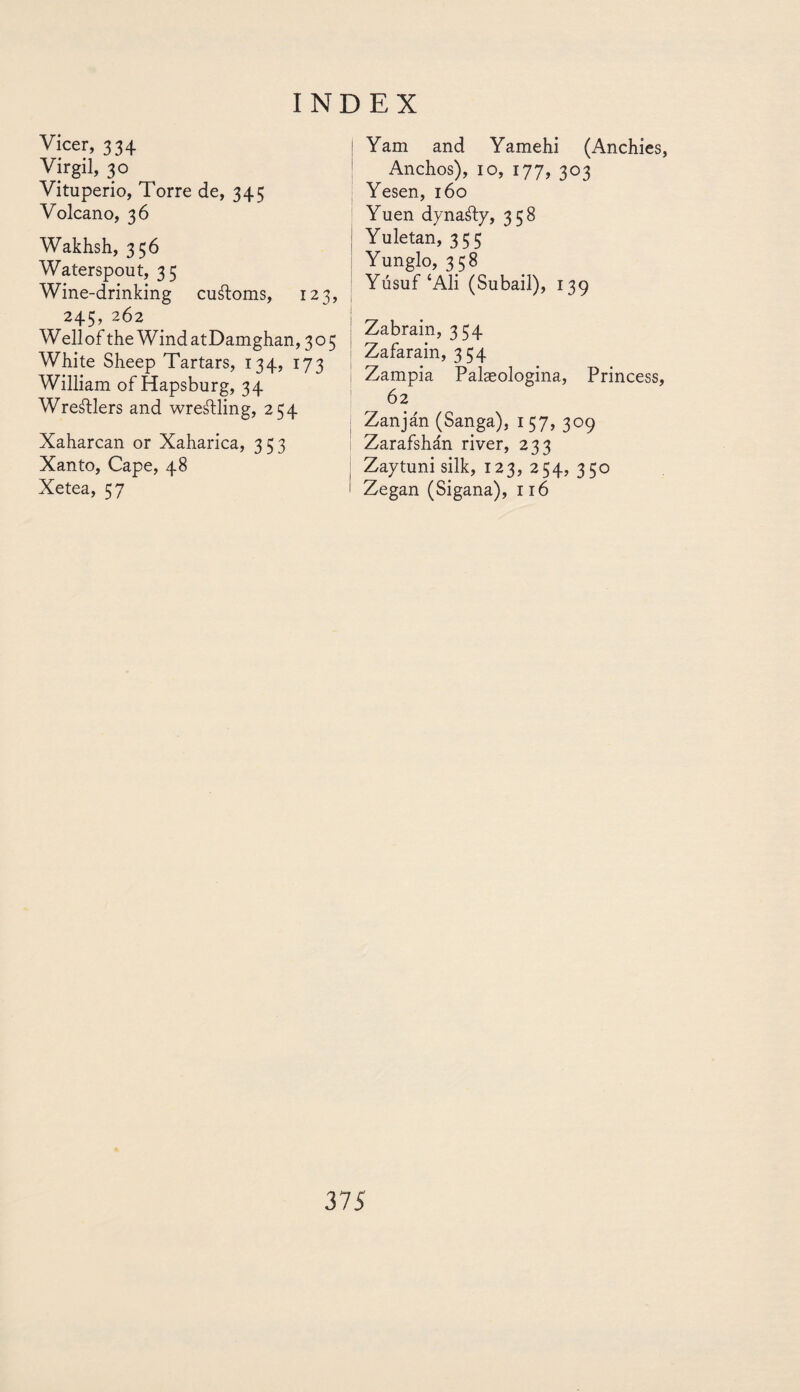 Vicer, 334 Virgil, 30 ^ Vituperio, Torre de, 345 Volcano, 36 Wakhsh, 356 Waterspout, 35 Wine-drinking customs, 123, 245, 262 Well of the Wind atDamghan, 305 White Sheep Tartars, 134, 173 William of Hapsburg, 34 Wrestlers and wrestling, 254 Xaharcan or Xaharica, 353 Xanto, Cape, 48 Xetea, 57 ! Yam and Yamehi (Anchies, Anchos), 10, 177, 303 Yesen, 160 Yuen dynaáfy, 358 Yuletan, 355 Yunglo, 358 Yusuf‘Ali (Subail), 139 Zabrain, 334 Zafarain, 354 Zampia Palaeologina, Princess, 62 Zanján (Sanga), 157, 309 Zarafshán river, 233 Zaytuni silk, 123, 254, 350 i Zegan (Sigana), 116