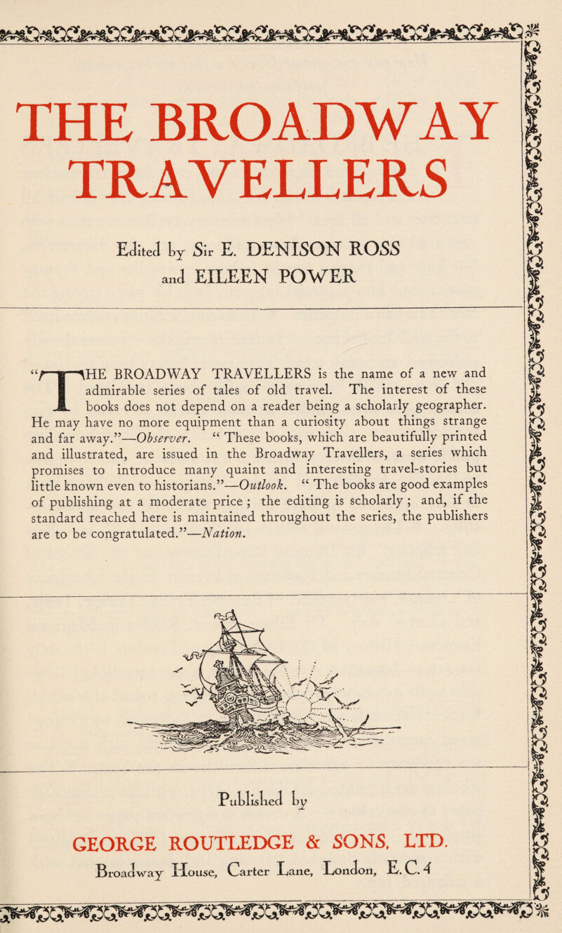 3 ^ a* VT THE BROADWAY TRAVELLERS Edited Ly Sir E. DENISON ROSS and EILEEN POWER THE BROADWAY TRAVELLERS is the name of a new and admirable series of tales of old travel. The interest of these books does not depend on a reader being a scholarly geographer. He may have no more equipment than a curiosity about things strange and far away.”—Observer. “ These books, which are beautifully printed and illustrated, are issued in the Broadway Travellers, a series which promises to introduce many quaint and interesting travel-stories but little known even to historians.”—Outlook. “ The books are good examples of publishing at a moderate price ; the editing is scholarly ; and, if the standard reached here is maintained throughout the series, the publishers are to be congratulated.”—Nation. P ublislied GEORGE ROUTLEDGE & SONS, LTD. Broadway House, Carter Lane, London, E.C.4