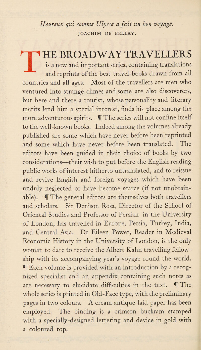 Heureux qui comme Ulysse a fait un bon voyage. JOACHIM DE BELLAY. THE BROADWAY TRAVELLERS is a new and important series, containing translations and reprints of the best travel-books drawn from all countries and all ages. Most of the travellers are men who ventured into strange climes and some are also discoverers, but here and there a tourist, whose personality and literary merits lend him a special interest, finds his place among the more adventurous spirits. ÍI The series will not confine itself to the well-known books. Indeed among the volumes already published are some which have never before been reprinted and some which have never before been translated. The editors have been guided in their choice of books by two considerations—their wish to put before the English reading public works of interest hitherto untranslated, and to reissue and revive English and foreign voyages which have been unduly neglected or have become scarce (if not unobtain¬ able). The general editors are themselves both travellers and scholars. Sir Denison Ross, Director of the School of Oriental Studies and Professor of Persian in the University of London, has travelled in Europe, Persia, Turkey, India, and Central Asia. Dr Eileen Power, Reader in Medieval Economic History in the University of London, is the only woman to date to receive the Albert Kahn travelling fellow¬ ship with its accompanying year’s voyage round the world. ÍÍ Each volume is provided with an introduction by a recog¬ nized specialist and an appendix containing such notes as are necessary to elucidate difficulties in the text. fi The whole series is printed in Old-Face type, with the preliminary pages in two colours. A cream antique-laid paper has been employed. The binding is a crimson buckram stamped with a specially-designed lettering and device in gold with a coloured top.