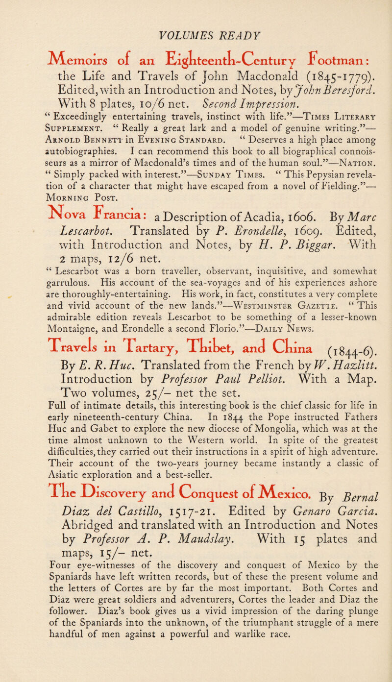 A4.emoirs of an Eigkteentk-Century Footman: the Life and Travels of John Macdonald (1845-1779). Edited, with an Introduction and Notes, byJobnBeresford. With 8 plates, 10/6 net. Second Impression. “ Exceedingly entertaining travels, instinct with life.”—Times Literary Supplement. “ Really a great lark and a model of genuine writing.”— Arnold Bennett- in Evening Standard. “ Deserves a high place among autobiographies. I can recommend this book to all biographical connois¬ seurs as a mirror of Macdonald’s times and of the human soul.”—Nation. “ Simply packed with interest.”—Sunday Times. “ This Pepysian revela¬ tion of a character that might have escaped from a novel of Fielding.”— Morning Post. FTova Francia: a Description of Acadia, 1606. By Marc Lescarbot. Translated by P. Erondelle, 1609. Edited, with Introduction and Notes, by H. P. Biggar. With 2 maps, 12/6 net. “ Lescarbot was a born traveller, observant, inquisitive, and somewhat garrulous. His account of the sea-voyages and of his experiences ashore are thoroughly-entertaining. His work, in fact, constitutes a very complete and vivid account of the new lands.”—Westminster Gazette. “ This admirable edition reveals Lescarbot to be something of a lesser-known Montaigne, and Erondelle a second Florio.”—Daily News. Ck By E. R. Hue. Translated from the French by W. Hazlitt. Introduction by Professor Paul Pelliot. With a Map. Two volumes, 25/- net the set. Full of intimate details, this interesting book is the chief classic for life in early nineteenth-century China. In 1844 the Pope instructed Fathers Hue and Gabet to explore the new diocese of Mongolia, which was at the time almost unknown to the Western world. In spite of the greatest difficulties, they carried out their instructions in a spirit of high adventure. Their account of the two-years journey became instantly a classic of Asiatic exploration and a best-seller. Tke Discovery and Conquest of A^exico. gy Bernal Diaz del Castillo, 1517-21. Edited by Genaro Garcia. Abridged and translated with an Introduction and Notes by Professor A. P. Maudslay. With 15 plates and maps, 15/- net. Four eye-witnesses of the discovery and conquest of Mexico by the Spaniards have left written records, but of these the present volume and the letters of Cortes are by far the most important. Both Cortes and Diaz were great soldiers and adventurers, Cortes the leader and Diaz the follower. Diaz’s book gives us a vivid impression of the daring plunge of the Spaniards into the unknown, of the triumphant struggle of a mere handful of men against a powerful and warlike race. ina (1844-6). Travels xn Tartary, Tkiket, and