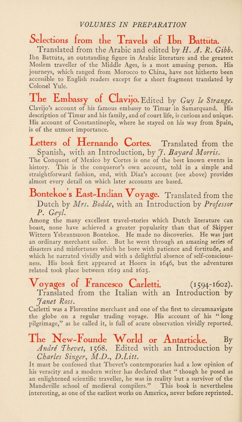 Selections from the Trave Is of Ih n Battuta. Translated from the Arabic and edited by H. A. R. Gibb. Ibn Battuta, an outstanding figure in Arabic literature and the greatest Moslem traveller of the Middle Ages, is a most amusing person. His journeys, which ranged from Morocco to China, have not hitherto been accessible to English readers except for a short fragment translated by Colonel Yule. Tke Embassy o f Clavijo . Edited by Guy le Strange. Clavijo’s account of his famous embassy to Timur in Samarquand. His description of Timur and his family, and of court life, is curious and unique. His account of Constantinople, where he stayed on his way from Spain, is of the utmost importance. Letters of Hernando Cortes. Translated from the Spanish, with an Introduction, by J. Bayard Morris. The Conquest of Mexico by Cortes is one of the best known events in history. This is the conqueror’s own account, told in a simple and straightforward fashion, and, with Diaz’s account (see above) provides almost every detail on which later accounts are based. Bontekoe s East-Indian Voyage. Translated from the Dutch by Mrs. Bodde, with an Introduction by Professor P. Geyl. Among the many excellent travel-stories which Dutch literature can boast, none have achieved a greater popularity than that of Skipper Wittern Ysbrantszoon Bontekoe. He made no discoveries. He was just an ordinary merchant sailor. But he went through an amazing series of disasters and misfortunes which he bore with patience and fortitude, and which he narrated vividly and with a delightful absence of self-conscious¬ ness. His book first appeared at Hoorn in 1646, but the adventures related took place between 1619 and 1625. Voyages of Francesco Carletti. (1594-1602). Translated from the Italian with an Introduction by Janet Ross. Carletti was a Florentine merchant and one of the first to circumnavigate the globe on a regular trading voyage. His account of his “ long pilgrimage,” as he called it, is full of acute observation vividly reported. Xke Fiew^Foun de World or Antarticke. By André Phevet, 1568. Edited with an Introduction by Charles Singer, M.D., D.Litt. It must be confessed that Thevet’s contemporaries had a low opinion of his veracity and a modern writer has declared that “ though he posed as an enlightened scientific traveller, he was in reality but a survivor of the Mandeville school of medieval compilers.” This book is nevertheless interesting, as one of the earliest works on America, never before reprinted.