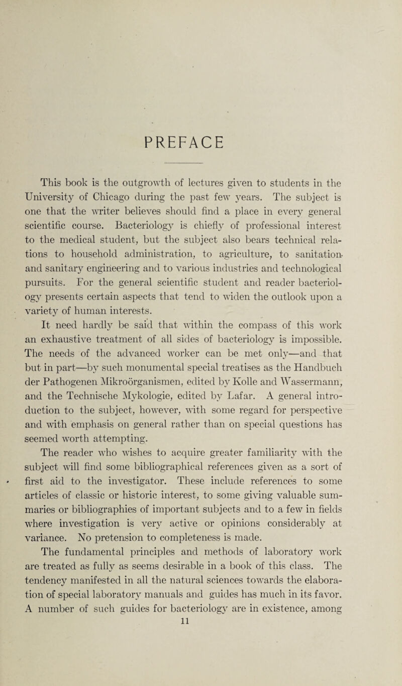 PREFACE This book is the outgrowth of lectures given to students in the University of Chicago during the past few years. The subject is one that the writer believes should find a place in every general scientific course. Bacteriology is chiefly of professional interest to the medical student, but the subject also bears technical rela¬ tions to household administration, to agriculture, to sanitation- and sanitary engineering and to various industries and technological pursuits. For the general scientific student and reader bacteriol¬ ogy presents certain aspects that tend to widen the outlook upon a variety of human interests. It need hardly be said that within the compass of this work an exhaustive treatment of all sides of bacteriology is impossible. The needs of the advanced worker can be met only—and that but in part—by such monumental special treatises as the Handbuch der Pathogenen Mikroorganismen, edited by Kolle and Wassermann, and the Technische Mykologie, edited by Lafar. A general intro¬ duction to the subject, however, with some regard for perspective and with emphasis on general rather than on special questions has seemed worth attempting. The reader who wishes to acquire greater familiarity with the subject will find some bibliographical references given as a sort of * first aid to the investigator. These include references to some articles of classic or historic interest, to some giving valuable sum¬ maries or bibliographies of important subjects and to a few in fields where investigation is very active or opinions considerably at variance. No pretension to completeness is made. The fundamental principles and methods of laboratory work are treated as fully as seems desirable in a book of this class. The tendency manifested in all the natural sciences towards the elabora¬ tion of special laboratory manuals and guides has much in its favor. A number of such guides for bacteriology are in existence, among