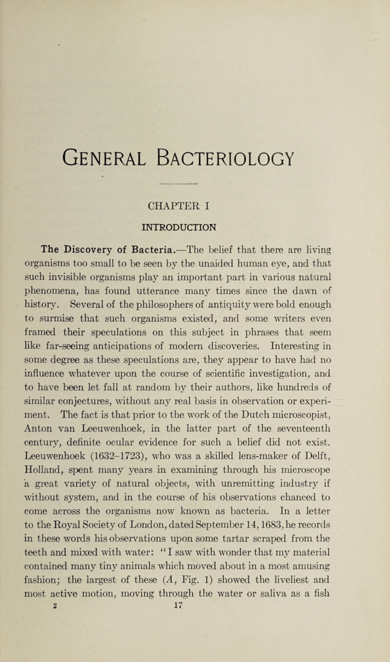 General Bacteriology CHAPTER I INTRODUCTION The Discovery of Bacteria.—The belief that there are living organisms too small to be seen by the unaided human eye, and that such invisible organisms play an important part in various natural phenomena, has found utterance many times since the dawn of history. Several of the philosophers of antiquity were bold enough to surmise that such organisms existed, and some writers even framed their speculations on this subject in phrases that seem like far-seeing anticipations of modern discoveries. Interesting in some degree as these speculations are, they appear to have had no influence whatever upon the course of scientific investigation, and to have been let fall at random by their authors, like hundreds of similar conjectures, without any real basis in observation or experi¬ ment. The fact is that prior to the work of the Dutch microscopist, Anton van Leeuwenhoek, in the latter part of the seventeenth century, definite ocular evidence for such a belief did not exist. Leeuwenhoek (1632-1723), who was a skilled lens-maker of Delft, Holland, spent many years in examining through his microscope a great variety of natural objects, with unremitting industry if without system, and in the course of his observations chanced to come across the organisms now known as bacteria. In a letter to the Royal Society of London, dated September 14,1683, he records in these words his observations upon some tartar scraped from the teeth and mixed with water: “I saw with wonder that my material contained many tiny animals which moved about in a most amusing fashion; the largest of these (A, Fig. 1) showed the liveliest and most active motion, moving through the water or saliva as a fish