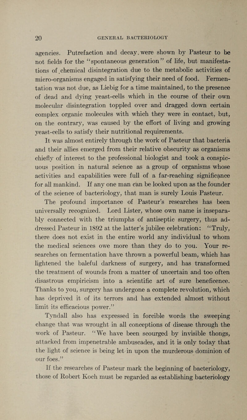 agencies. Putrefaction and decay, were shown by Pasteur to be not fields for the “spontaneous generation” of life, but manifesta¬ tions of.chemical disintegration due to the metabolic activities of micro-organisms engaged in satisfying their need of food. Fermen¬ tation was not due, as Liebig for a time maintained, to the presence of dead and dying yeast-cells which in the course of their own molecular disintegration toppled over and dragged down certain complex organic molecules with which they were in contact, but, on the contrary, was caused by the effort of living and growing yeast-cells to satisfy their nutritional requirements. It was almost entirely through the work of Pasteur that bacteria and their allies emerged from their relative obscurity as organisms chiefly of interest to the professional biologist and took a conspic¬ uous position in natural science as a group of organisms whose activities and capabilities were full of a far-reaching significance for all mankind. If any one man ean be looked upon as the founder of the science of bacteriology, that man is surely Louis Pasteur. The profound importance of Pasteur’s researches has been universally recognized. Lord Lister, whose own name is insepara¬ bly connected with the triumphs of antiseptic surgery, thus ad¬ dressed Pasteur in 1892 at the latter’s jubilee celebration: “Truly, there does not exist in the entire world any individual to whom the medical sciences owe more than they do to you. Your re¬ searches on fermentation have thrown a powerful beam, which has lightened the baleful darkness of surgery, and has transformed the treatment of wounds from a matter of uncertain and too often disastrous empiricism into a scientific art of sure beneficence. Thanks to you, surgery has undergone a complete revolution, which has deprived it of its terrors and has extended almost without limit its efficacious power.” Tyndall also has expressed in forcible words the sweeping change that was wrought in all conceptions of disease through the work of Pasteur. “We have been scourged by invisible thongs, attacked from impenetrable ambuscades, and it is only today that the light of science is being let in upon the murderous dominion of our foes.” If the researches of Pasteur mark the beginning of bacteriology, those of Robert Koch must be regarded as establishing bacteriology