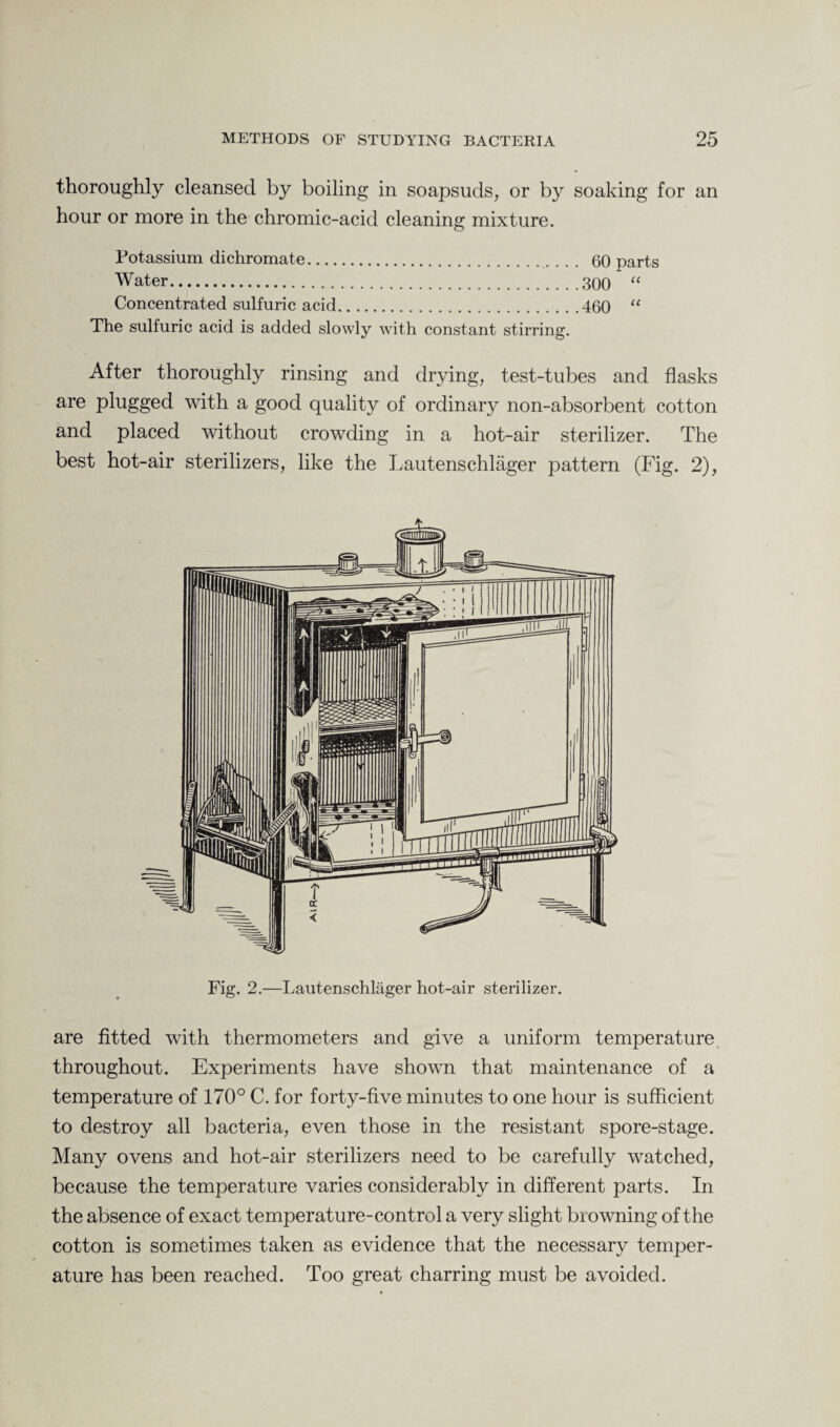 thoroughly cleansed by boiling in soapsuds, or by soaking for an hour or more in the chromic-acid cleaning mixture. Potassium dichromate. 60 parts Water.300 “ Concentrated sulfuric acid.460 “ The sulfuric acid is added slowly with constant stirring. After thoroughly rinsing and drying, test-tubes and flasks are plugged with a good quality of ordinary non-absorbent cotton and placed without crowding in a hot-air sterilizer. The best hot-air sterilizers, like the Lautenschlager pattern (Fig. 2), are fitted with thermometers and give a uniform temperature throughout. Experiments have shown that maintenance of a temperature of 170° C. for forty-five minutes to one hour is sufficient to destroy all bacteria, even those in the resistant spore-stage. Many ovens and hot-air sterilizers need to be carefully watched, because the temperature varies considerably in different parts. In the absence of exact temperature-control a very slight bi owning of the cotton is sometimes taken as evidence that the necessary temper¬ ature has been reached. Too great charring must be avoided.