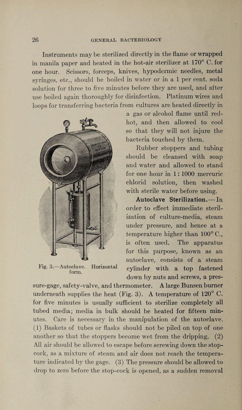 Instruments may be sterilized directly in the flame or wrapped in manila paper and heated in the hot-air sterilizer at 170° C. for one hour. Scissors, forceps, knives, hypodermic needles, metal syringes, etc., should be boiled in water or in a 1 per cent, soda solution for three to five minutes before they are used, and after use boiled again thoroughly for disinfection. Platinum wires and loops for transferring bacteria from cultures are heated directly in a gas or alcohol flame until red- hot, and then allowed to cool so that they will not injure the bacteria touched by them. Rubber stoppers and tubing should be cleansed with soap and water and allowed to stand for one hour in 1: 1000 mercuric chlorid solution, then washed with sterile water before using. Autoclave Sterilization. — In order to effect immediate steril¬ ization of culture-media, steam under pressure, and hence at a temperature higher than 100° C., is often used. The apparatus for this purpose, known as an autoclave, consists of a steam Fig. 3. Autoclave. Horizontal cylinder with a top fastened down by nuts and screws, a pres¬ sure-gage, safety-valve, and thermometer. A large Bunsen burner underneath supplies the heat (Fig. 3). A temperature of 120° C. for five minutes is usually sufficient to sterilize completely all tubed media; media in bulk should be heated for fifteen min¬ utes. Care is necessary in the manipulation of the autoclave. (1) Baskets of tubes or flasks should not be piled on top of one another so that the stoppers become wet from the dripping. (2) All air should be allowed to escape before screwing down the stop¬ cock, as a mixture of steam and air does not reach the tempera¬ ture indicated by the gage. (3) The pressure should be allowed to drop to zero before the stop-cock is opened, as a sudden removal