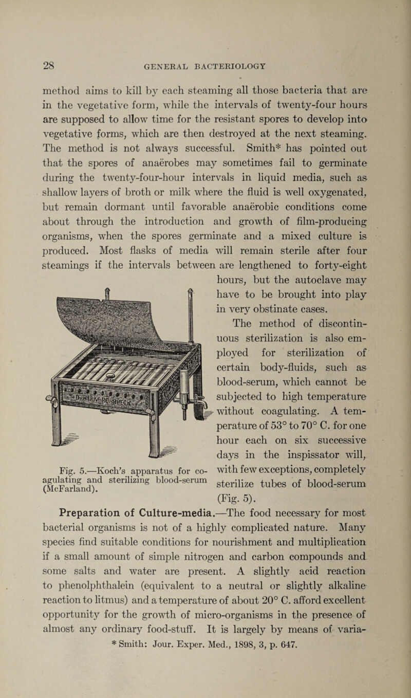 method aims to kill by each steaming all those bacteria that are in the vegetative form, while the intervals of twenty-four hours are supposed to allow time for the resistant spores to develop into vegetative forms, which are then destroyed at the next steaming. The method is not always successful. Smith* has pointed out that the spores of anaerobes may sometimes fail to germinate during the twenty-four-hour intervals in liquid media, such as shallow layers of broth or milk where the fluid is well oxygenated, but remain dormant until favorable anaerobic conditions come about through the introduction and growth of film-producing organisms, when the spores germinate and a mixed culture is produced. Most flasks of media will remain sterile after four steamings if the intervals between are lengthened to forty-eight hours, but the autoclave may have to be brought into play in very obstinate cases. The method of discontin¬ uous sterilization is also em¬ ployed for sterilization of certain body-fluids, such as blood-serum, which cannot be subjected to high temperature without coagulating. A tem¬ perature of 53° to 70° C. for one hour each on six successive days in the inspissator will, Fig. 5.—Koch’s apparatus for co- with few exceptions, completely (McFarland)1^ sterilizmS blood-serum s^erpize tubes of blood-serum (Fig. 5). Preparation of Culture-media.—The food necessary for most bacterial organisms is not of a highly complicated nature. Many species find suitable conditions for nourishment and multiplication if a small amount of simple nitrogen and carbon compounds and some salts and water are present. A slightly acid reaction to phenolphthalein (equivalent to a neutral or slightly alkaline reaction to litmus) and a temperature of about 20° C. afford excellent opportunity for the growth of micro-organisms in the presence of almost any ordinary food-stuff. It is largely by means of varia- * Smith: Jour. Exper. Med., 1898, 3, p. 647.