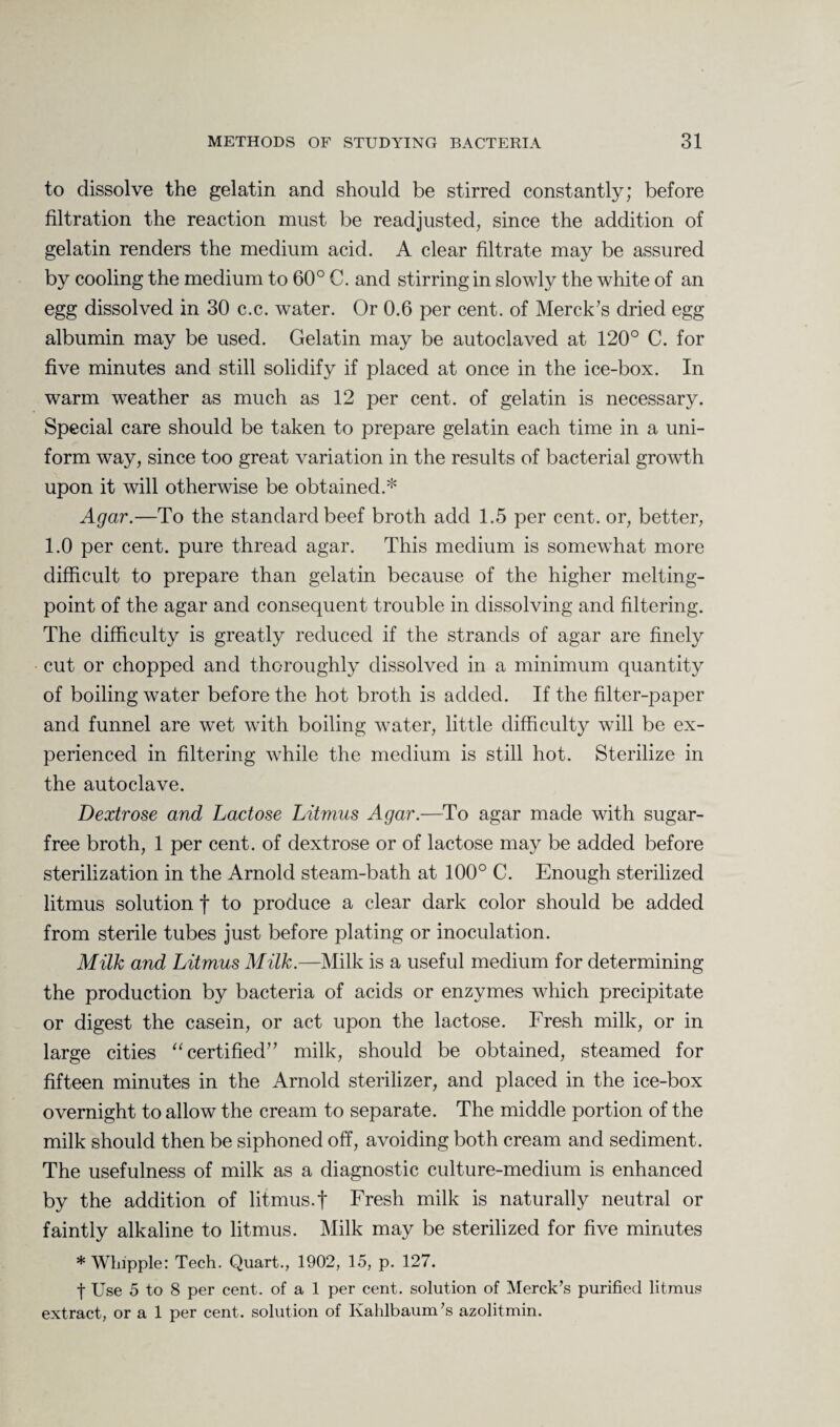to dissolve the gelatin and should be stirred constantly; before filtration the reaction must be readjusted, since the addition of gelatin renders the medium acid. A clear filtrate may be assured by cooling the medium to 60° C. and stirring in slowly the white of an egg dissolved in 30 c.c. water. Or 0.6 per cent, of Merck's dried egg albumin may be used. Gelatin may be autoclaved at 120° C. for five minutes and still solidify if placed at once in the ice-box. In warm weather as much as 12 per cent, of gelatin is necessary. Special care should be taken to prepare gelatin each time in a uni¬ form way, since too great variation in the results of bacterial growth upon it will otherwise be obtained.* Agar.—To the standard beef broth add 1.5 per cent, or, better, 1.0 per cent, pure thread agar. This medium is somewhat more difficult to prepare than gelatin because of the higher melting- point of the agar and consequent trouble in dissolving and filtering. The difficulty is greatly reduced if the strands of agar are finely cut or chopped and thoroughly dissolved in a minimum quantity of boiling water before the hot broth is added. If the filter-paper and funnel are wet with boiling water, little difficulty will be ex¬ perienced in filtering while the medium is still hot. Sterilize in the autoclave. Dextrose and Lactose Litmus Agar.—To agar made with sugar- free broth, 1 per cent, of dextrose or of lactose may be added before sterilization in the Arnold steam-bath at 100° C. Enough sterilized litmus solution f to produce a clear dark color should be added from sterile tubes just before plating or inoculation. Milk and Litmus Milk.—Milk is a useful medium for determining the production by bacteria of acids or enzymes which precipitate or digest the casein, or act upon the lactose. Fresh milk, or in large cities “certified milk, should be obtained, steamed for fifteen minutes in the Arnold sterilizer, and placed in the ice-box overnight to allow the cream to separate. The middle portion of the milk should then be siphoned off, avoiding both cream and sediment. The usefulness of milk as a diagnostic culture-medium is enhanced by the addition of litmus.f Fresh milk is naturally neutral or faintly alkaline to litmus. Milk may be sterilized for five minutes * Whipple: Tech. Quart., 1902, 15, p. 127. f Use 5 to 8 per cent, of a 1 per cent, solution of Merck’s purified litmus extract, or a 1 per cent, solution of Kahlbaum’s azolitmin.