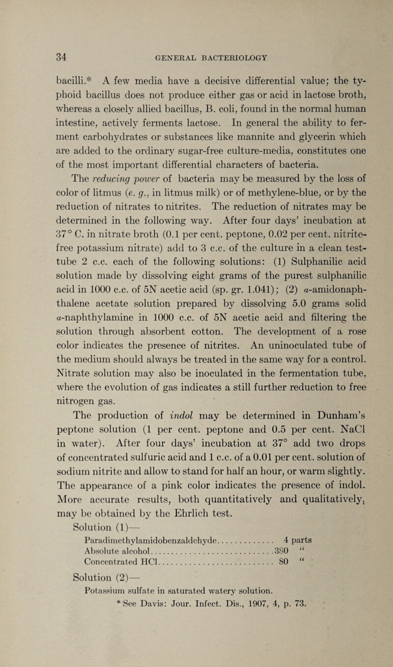 bacilli.* A few media have a decisive differential value; the ty¬ phoid bacillus does not produce either gas or acid in lactose broth, whereas a closely allied bacillus, B. coli, found in the normal human intestine, actively ferments lactose. In general the ability to fer¬ ment carbohydrates or substances like mannite and glycerin which are added to the ordinary sugar-free culture-media, constitutes one of the most important differential characters of bacteria. The reducing power of bacteria may be measured by the loss of color of litmus (e. g., in litmus milk) or of methylene-blue, or by the reduction of nitrates to nitrites. The reduction of nitrates may be determined in the following way. After four days7 incubation at 37° C. in nitrate broth (0.1 per cent, peptone, 0.02 per cent, nitrite- free potassium nitrate) add to 3 c.c. of the culture in a clean test- tube 2 c.c. each of the following solutions: (1) Sulphanilic acid solution made by dissolving eight grams of the purest sulphanilic acid in 1000 c.c. of 5N acetic acid (sp. gr. 1.041); (2) a-amidonaph- thalene acetate solution prepared by dissolving 5.0 grams solid a-naphthylamine in 1000 c.c. of 5N acetic acid and filtering the solution through absorbent cotton. The development of a rose color indicates the presence of nitrites. An uninoculatecl tube of the medium should always be treated in the same way for a control. Nitrate solution may also be inoculated in the fermentation tube, where the evolution of gas indicates a still further reduction to free nitrogen gas. The production of indol may be determined in Dunham’s peptone solution (1 per cent, peptone and 0.5 per cent. NaCl in water). After four days’ incubation at 37° add two drops of concentrated sulfuric acid and 1 c.c. of a 0.01 per cent, solution of sodium nitrite and allow to stand for half an hour, or warm slightly. The appearance of a pink color indicates the presence of indol. More accurate results, both quantitatively and qualitatively, may be obtained by the Ehrlich test. Solution (1)— Paradimethylamidobenzaldehyde. 4 parts Absolute alcohol.380 “ Concentrated HC1. SO “ Solution (2)— Potassium sulfate in saturated watery solution. * See Davis: Jour. Infect. Dis., 1907, 4, p. 73.