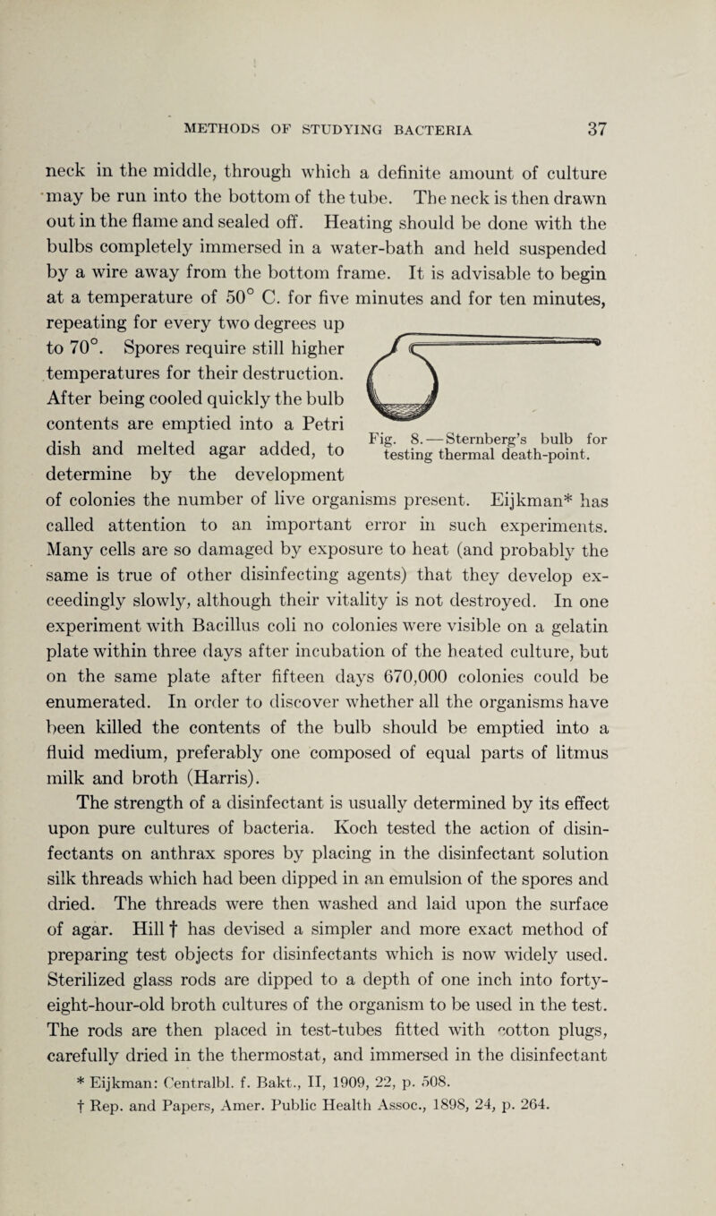 neck in the middle, through which a definite amount of culture may be run into the bottom of the tube. The neck is then drawn out in the flame and sealed off. Heating should be done with the bulbs completely immersed in a water-bath and held suspended by a wire away from the bottom frame. It is advisable to begin at a temperature of 50° C. for five minutes and for ten minutes, repeating for every two degrees up to 70°. Spores require still higher temperatures for their destruction. After being cooled quickly the bulb contents are emptied into a Petri dish and melted agar added, to determine by the development of colonies the number of live organisms present. Eijkman* has called attention to an important error in such experiments. Many cells are so damaged by exposure to heat (and probably the same is true of other disinfecting agents) that they develop ex¬ ceedingly slowly, although their vitality is not destroyed. In one experiment with Bacillus coli no colonies were visible on a gelatin plate within three days after incubation of the heated culture, but on the same plate after fifteen days 670,000 colonies could be enumerated. In order to discover whether all the organisms have been killed the contents of the bulb should be emptied into a fluid medium, preferably one composed of equal parts of litmus milk and broth (Harris). The strength of a disinfectant is usually determined by its effect upon pure cultures of bacteria. Koch tested the action of disin¬ fectants on anthrax spores by placing in the disinfectant solution silk threads which had been dipped in an emulsion of the spores and dried. The threads were then washed and laid upon the surface of agar. Hill t has devised a simpler and more exact method of preparing test objects for disinfectants which is now widely used. Sterilized glass rods are dipped to a depth of one inch into forty- eight-hour-old broth cultures of the organism to be used in the test. The rods are then placed in test-tubes fitted with cotton plugs, carefully dried in the thermostat, and immersed in the disinfectant * Eijkman: Centralbl. f. Bakt., II, 1909, 22, p. 508. t Rep. and Papers, Amer. Public Health Assoc., 1898, 24, p. 264. Fig. 8. — Sternberg’s bulb for testing thermal death-point.