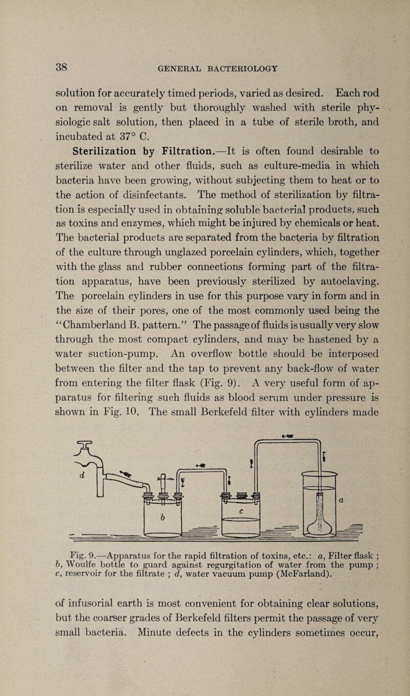 solution for accurately timed periods, varied as desired. Each rod on removal is gently but thoroughly washed with sterile phy¬ siologic salt solution, then placed in a tube of sterile broth, and incubated at 37° C. Sterilization by Filtration.—It is often found desirable to sterilize water and other fluids, such as culture-media in which bacteria have been growing, without subjecting them to heat or to the action of disinfectants. The method of sterilization by filtra¬ tion is especially used in obtaining soluble bacterial products, such as toxins and enzymes, which might be injured by chemicals or heat. The bacterial products are separated from the bacteria by filtration of the culture through unglazed porcelain cylinders, which, together with the glass and rubber connections forming part of the filtra¬ tion apparatus, have been previously sterilized by autoclaving. The porcelain cylinders in use for this purpose vary in form and in the size of their pores, one of the most commonly used being the “Chamberland B. pattern.” The passage of fluids is usually very slow through the most compact cylinders, and may be hastened by a water suction-pump. An overflow bottle should be interposed between the filter and the tap to prevent any back-flow of water from entering the filter flask (Fig. 9). A very useful form of ap¬ paratus for filtering such fluids as blood serum under pressure is shown in Fig. 10. The small Berkefeld filter with cylinders made <r-*ar Fig. 9.—Apparatus for the rapid filtration of toxins, etc.: a, Filter flask ; b, Woulfe bottle to guard against regurgitation of water from the pump ; c, reservoir for the filtrate ; d, water vacuum pump (McFarland). of infusorial earth is most convenient for obtaining clear solutions, but the coarfeer grades of Berkefeld filters permit the passage of very small bacteria. Minute defects in the cylinders sometimes occur,