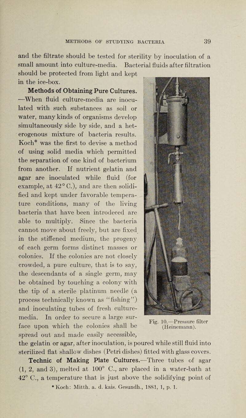 and the filtrate should be tested for sterility by inoculation of a small amount into culture-media. Bacterial fluids after filtration should be protected from light and kept in the ice-box. Methods of Obtaining Pure Cultures. —When fluid culture-media are inocu¬ lated with such substances as soil or water, many kinds of organisms develop simultaneously side by side, and a het¬ erogenous mixture of bacteria results. Koch* was the first to devise a method of using solid media which permitted the separation of one kind of bacterium from another. If nutrient gelatin and agar are inoculated while fluid (for example, at 42° C.), and are then solidi¬ fied and kept under favorable tempera¬ ture conditions, many of the living bacteria that have been introdeced are able to multiply. Since the bacteria cannot move about freely, but are fixed in the stiffened medium, the progeny of each germ forms distinct masses or colonies. If the colonies are not closely crowded, a pure culture, that is to say, the descendants of a single germ, may be obtained by touching a colony with the tip of a sterile platinum needle (a process technically known as 11 fishing”) and inoculating tubes of fresh culture- media. In order to secure a large sur¬ face upon which the colonies shall be spread out and made easily accessible, the gelatin or agar, after inoculation, is poured while still fluid into sterilized flat shallow dishes (Petri dishes) fitted with glass covers. Technic of Making Plate Cultures.—Three tubes of agar (1, 2, and 3), melted at 100° C., are placed in a water-bath at 42° C., a temperature that is just above the solidifying point of *Koch: Mitth. a. d. kais. Gesundh., 1881, 1, p. 1. Fig. 10.—Pressure filter (Heinemann).