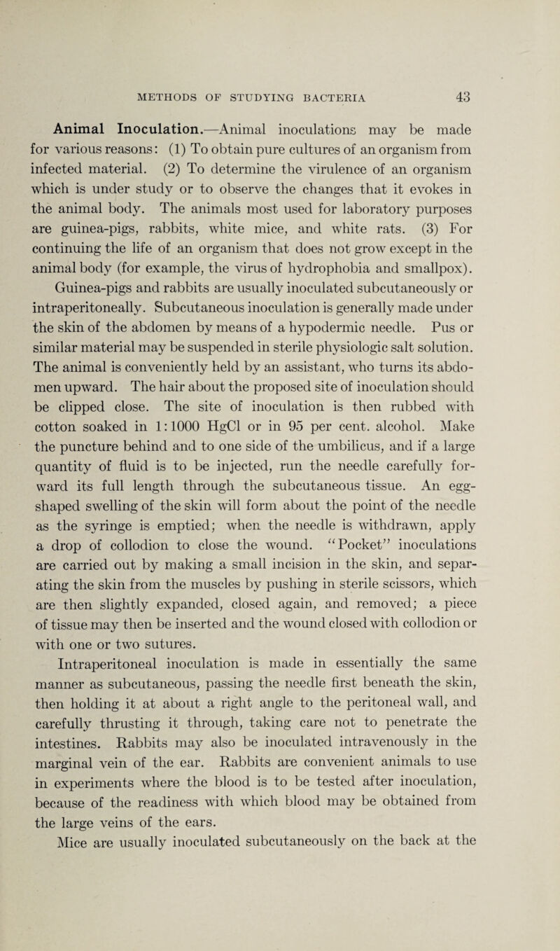 Animal Inoculation.—Animal inoculations may be made for various reasons: (1) To obtain pure cultures of an organism from infected material. (2) To determine the virulence of an organism which is under study or to observe the changes that it evokes in the animal body. The animals most used for laboratory purposes are guinea-pigs, rabbits, white mice, and white rats. (3) For continuing the life of an organism that does not grow except in the animal body (for example, the virus of hydrophobia and smallpox). Guinea-pigs and rabbits are usually inoculated subcutaneously or intraperitoneally. Subcutaneous inoculation is generally made under the skin of the abdomen by means of a hypodermic needle. Pus or similar material may be suspended in sterile physiologic salt solution. The animal is conveniently held by an assistant, who turns its abdo¬ men upward. The hair about the proposed site of inoculation should be clipped close. The site of inoculation is then rubbed with cotton soaked in 1:1000 HgCl or in 95 per cent, alcohol. Make the puncture behind and to one side of the umbilicus, and if a large quantity of fluid is to be injected, run the needle carefully for¬ ward its full length through the subcutaneous tissue. An egg- shaped swelling of the skin will form about the point of the needle as the syringe is emptied; when the needle is withdrawn, apply a drop of collodion to close the wound. “ Pocket” inoculations are carried out by making a small incision in the skin, and separ¬ ating the skin from the muscles by pushing in sterile scissors, which are then slightly expanded, closed again, and removed; a piece of tissue may then be inserted and the wound closed with collodion or with one or two sutures. Intraperitoneal inoculation is made in essentially the same manner as subcutaneous, passing the needle first beneath the skin, then holding it at about a right angle to the peritoneal wall, and carefully thrusting it through, taking care not to penetrate the intestines. Rabbits may also be inoculated intravenously in the marginal vein of the ear. Rabbits are convenient animals to use in experiments where the blood is to be tested after inoculation, because of the readiness with which blood may be obtained from the large veins of the ears. Mice are usually inoculated subcutaneously on the back at the