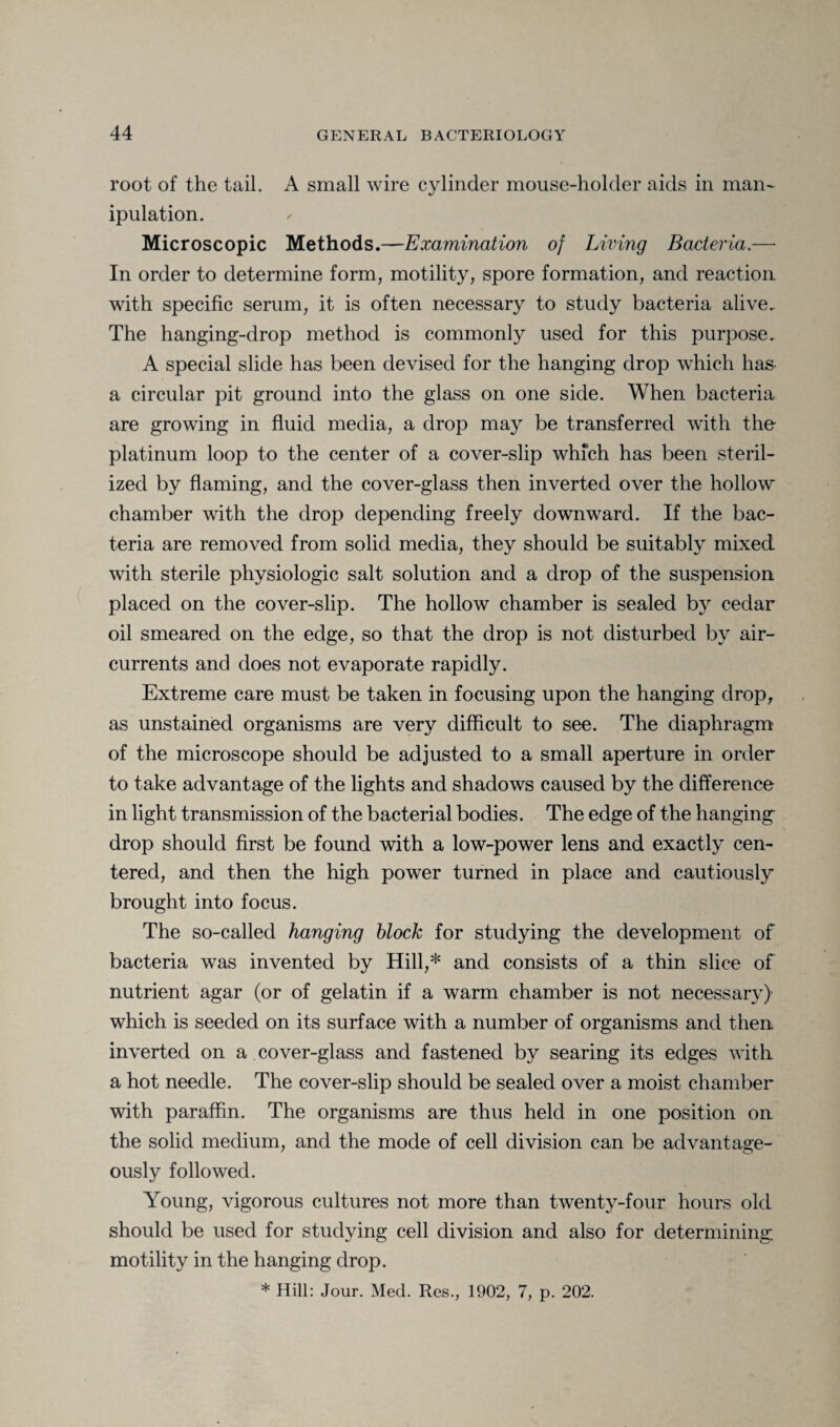 root of the tail. A small wire cylinder mouse-holder aids in man¬ ipulation. Microscopic Methods.—Examination of Living Bacteria.— In order to determine form, motility, spore formation, and reaction with specific serum, it is often necessary to study bacteria alive. The hanging-drop method is commonly used for this purpose. A special slide has been devised for the hanging drop which has- a circular pit ground into the glass on one side. When bacteria are growing in fluid media, a drop may be transferred with the platinum loop to the center of a cover-slip which has been steril¬ ized by flaming, and the cover-glass then inverted over the hollow chamber with the drop depending freely downward. If the bac¬ teria are removed from solid media, they should be suitably mixed with sterile physiologic salt solution and a drop of the suspension placed on the cover-slip. The hollow chamber is sealed by cedar oil smeared on the edge, so that the drop is not disturbed by air- currents and does not evaporate rapidly. Extreme care must be taken in focusing upon the hanging drop, as unstained organisms are very difficult to see. The diaphragm of the microscope should be adjusted to a small aperture in order to take advantage of the lights and shadows caused by the difference in light transmission of the bacterial bodies. The edge of the hanging- drop should first be found with a low-power lens and exactly cen¬ tered, and then the high power turned in place and cautiously brought into focus. The so-called hanging block for studying the development of bacteria was invented by Hill,* and consists of a thin slice of nutrient agar (or of gelatin if a warm chamber is not necessary) which is seeded on its surface with a number of organisms and then inverted on a cover-glass and fastened by searing its edges with a hot needle. The cover-slip should be sealed over a moist chamber with paraffin. The organisms are thus held in one position on the solid medium, and the mode of cell division can be advantage¬ ously followed. Young, vigorous cultures not more than twenty-four hours old should be used for studying cell division and also for determining motility in the hanging drop. * Hill: Jour. Med. Res., 1902, 7, p. 202.