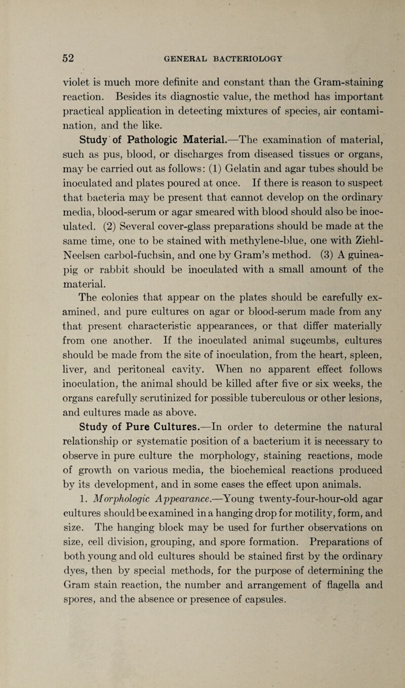 violet is much more definite and constant than the Gram-staining reaction. Besides its diagnostic value, the method has important practical application in detecting mixtures of species, air contami¬ nation, and the like. Study of Pathologic Material.—The examination of material, such as pus, blood, or discharges from diseased tissues or organs, may be carried out as follows: (1) Gelatin and agar tubes should be inoculated and plates poured at once. If there is reason to suspect that bacteria may be present that cannot develop on the ordinary media, blood-serum or agar smeared with blood should also be inoc¬ ulated. (2) Several cover-glass preparations should be made at the same time, one to be stained with methylene-blue, one with Ziehl- Neelsen carbol-fuchsin, and one by Gram’s method. (3) A guinea- pig or rabbit should be inoculated with a small amount of the material. The colonies that appear on the plates should be carefully ex¬ amined, and pure cultures on agar or blood-serum made from any that present characteristic appearances, or that differ materially from one another. If the inoculated animal succumbs, cultures should be made from the site of inoculation, from the heart, spleen, liver, and peritoneal cavity. When no apparent effect follows inoculation, the animal should be killed after five or six weeks, the organs carefully scrutinized for possible tuberculous or other lesions, and cultures made as above. Study of Pure Cultures.—In order to determine the natural relationship or systematic position of a bacterium it is necessary to observe in pure culture the morphology, staining reactions, mode of growth on various media, the biochemical reactions produced by its development, and in some cases the effect upon animals. 1. Morphologic Appearance.—Young twenty-four-hour-old agar cultures should be examined in a hanging drop for motility, form, and size. The hanging block may be used for further observations on size, cell division, grouping, and spore formation. Preparations of both young and old cultures should be stained first by the ordinary dyes, then by special methods, for the purpose of determining the Gram stain reaction, the number and arrangement of flagella and spores, and the absence or presence of capsules.