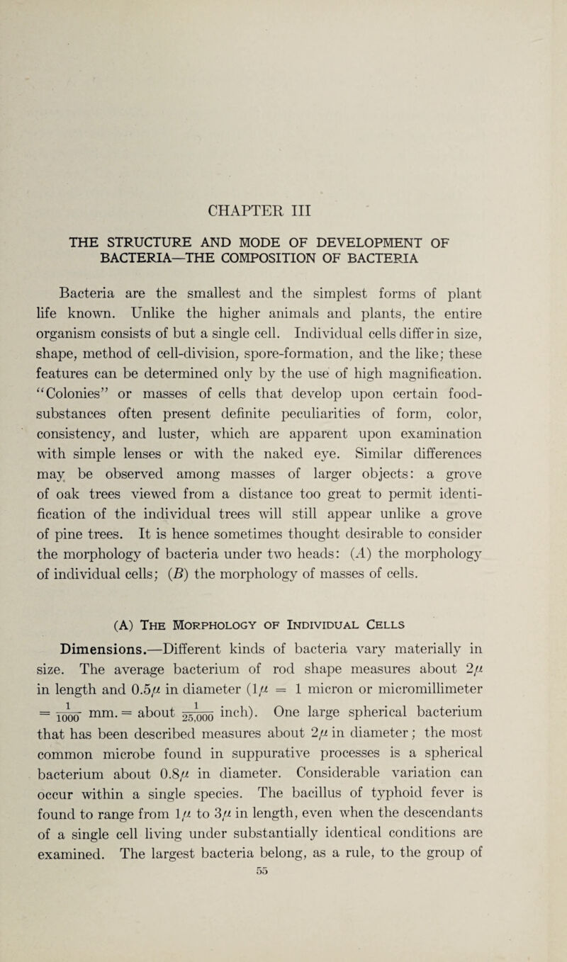 CHAPTER III THE STRUCTURE AND MODE OF DEVELOPMENT OF BACTERIA—THE COMPOSITION OF BACTERIA Bacteria are the smallest and the simplest forms of plant life known. Unlike the higher animals and plants, the entire organism consists of but a single cell. Individual cells differ in size, shape, method of cell-division, spore-formation, and the like; these features can be determined only by the use of high magnification. “Colonies” or masses of cells that develop upon certain food- substances often present definite peculiarities of form, color, consistency, and luster, which are apparent upon examination with simple lenses or with the naked eye. Similar differences may be observed among masses of larger objects: a grove of oak trees viewed from a distance too great to permit identi¬ fication of the individual trees will still appear unlike a grove of pine trees. It is hence sometimes thought desirable to consider the morphology of bacteria under two heads: (A) the morphology of individual cells; (B) the morphology of masses of cells. (A) The Morphology of Individual Cells Dimensions.—Different kinds of bacteria vary materially in size. The average bacterium of rod shape measures about 2// in length and 0.5// in diameter (1 fi = 1 micron or micromillimeter = mm. = about §5^00 One large spherical bacterium that has been described measures about 2// in diameter; the most common microbe found in suppurative processes is a spherical bacterium about 0.8// in diameter. Considerable variation can occur within a single species. The bacillus of typhoid fever is found to range from 1// to 3// in length, even when the descendants of a single cell living under substantially identical conditions are examined. The largest bacteria belong, as a rule, to the group of