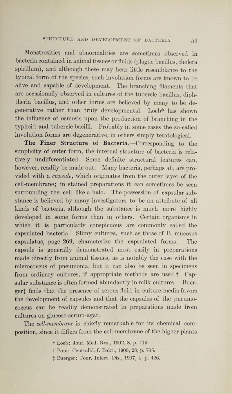 Monstrosities and abnormalities are sometimes observed in bacteria contained in animal tissues or fluids (plague bacillus, cholera spirillum), and although these may bear little resemblance to the typical form of the species, such involution forms are known to be alive and capable of development. The branching filaments that are occasionally observed in cultures of the tubercle bacillus, diph¬ theria bacillus, and other forms are believed by many to be de¬ generative rather than truly developmental. Loeb* has shown the influence of osmosis upon the production of branching in the typhoid and tubercle bacilli. Probably in some cases the so-called involution forms are degenerative, in others simply teratological. The Finer Structure of Bacteria.—Corresponding to the simplicity of outer form, the internal structure of bacteria is rela¬ tively undifferentiated. Some definite structural features can, however, readily be made out. Many bacteria, perhaps all, are pro¬ vided with a capsule, which originates from the outer layer of the cell-membrane; in stained preparations it can sometimes be seen surrounding the cell like a halo. The possession of capsular sub¬ stance is believed by many investigators to be an attribute of all kinds of bacteria, although the substance is much more highly developed in some forms than in others. Certain organisms in which it is particularly conspicuous are commonly called the capsulated bacteria. Slimy cultures, such as those of B. mucosus capsulatus, page 269, characterize the capsulated forms. The capsule is generally demonstrated most easily in preparations made directly from animal tissues, as is notably the case with the micrococcus of pneumonia, but it can also be seen in specimens from ordinary cultures, if appropriate methods are used.f Cap¬ sular substance is often formed abundantly in milk cultures. Buer- gerj finds that the presence of serous fluid in culture-media favors the development of capsules and that the capsules of the pneumo¬ coccus can be readily demonstrated in preparations made from cultures on glucose-serum-agar. The cell-membrane is chiefly remarkable for its chemical com¬ position, since it differs from the cell-membrane of the higher plants * Loeb: Jour. Med. Res., 1902, 8, p. 415. f Boni: Centralbl. f. Bakt., 1900, 28, p. 705. J Buerger: Jour. Infect. Dis., 1907, 4, p. 426.