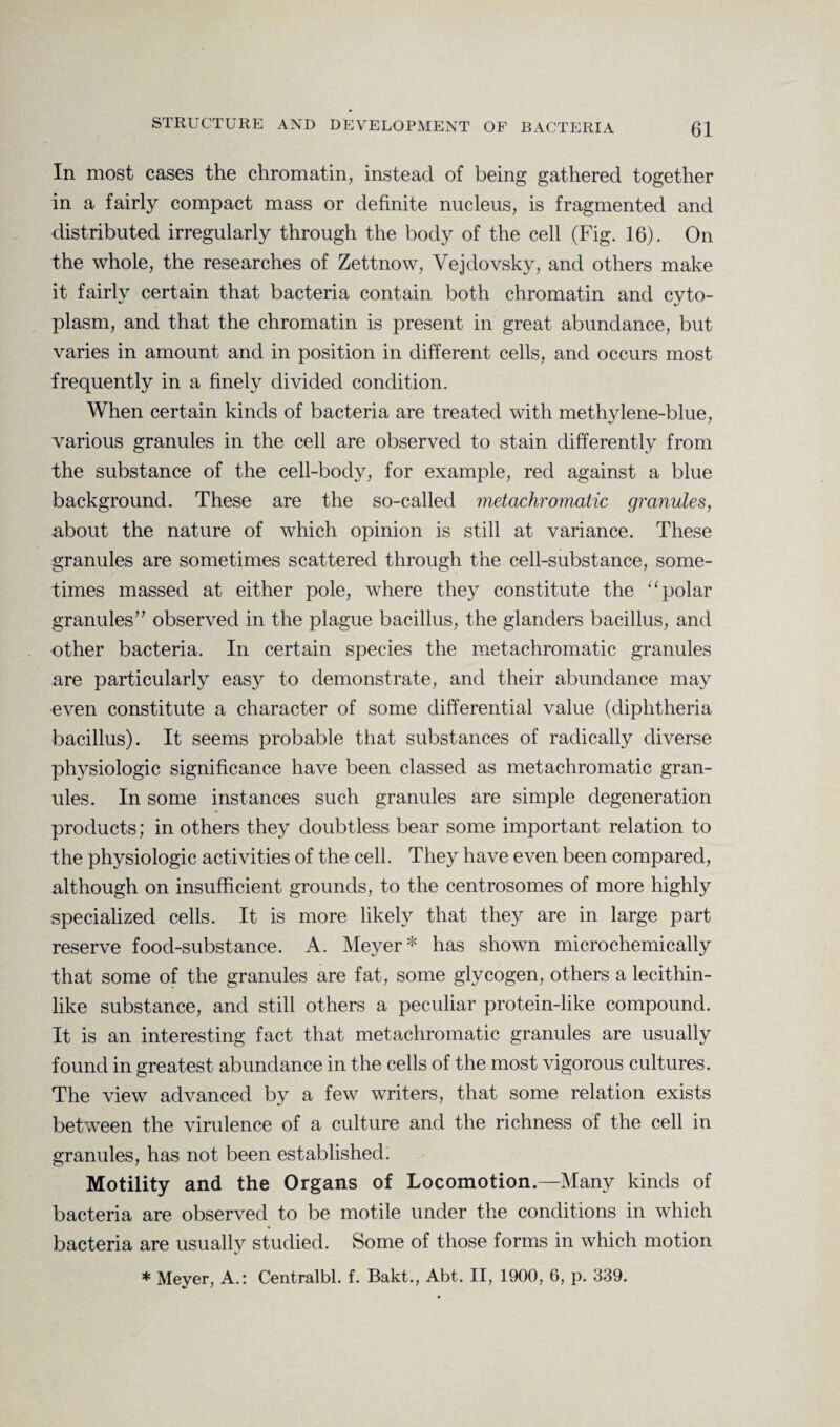 In most cases the chromatin, instead of being gathered together in a fairly compact mass or definite nucleus, is fragmented and distributed irregularly through the body of the cell (Fig. 16). On the whole, the researches of Zettnow, Vejdovsky, and others make it fairly certain that bacteria contain both chromatin and cyto¬ plasm, and that the chromatin is present in great abundance, but varies in amount and in position in different cells, and occurs most frequently in a finely divided condition. When certain kinds of bacteria are treated with methylene-blue, various granules in the cell are observed to stain differently from the substance of the cell-body, for example, red against a blue background. These are the so-called metachromatic granules, about the nature of which opinion is still at variance. These granules are sometimes scattered through the cell-substance, some¬ times massed at either pole, where they constitute the “ polar granules” observed in the plague bacillus, the glanders bacillus, and other bacteria. In certain species the metachromatic granules are particularly easy to demonstrate, and their abundance may even constitute a character of some differential value (diphtheria bacillus). It seems probable that substances of radically diverse physiologic significance have been classed as metachromatic gran¬ ules. In some instances such granules are simple degeneration products; in others they doubtless bear some important relation to the physiologic activities of the cell. They have even been compared, although on insufficient grounds, to the centrosomes of more highly specialized cells. It is more likely that they are in large part reserve food-substance. A. Meyer* has shown microchemically that some of the granules are fat, some glycogen, others a lecithin¬ like substance, and still others a peculiar protein-like compound. It is an interesting fact that metachromatic granules are usually found in greatest abundance in the cells of the most vigorous cultures. The view advanced by a few writers, that some relation exists between the virulence of a culture and the richness of the cell in granules, has not been established. Motility and the Organs of Locomotion.—Many kinds of bacteria are observed to be motile under the conditions in which bacteria are usually studied. Some of those forms in which motion