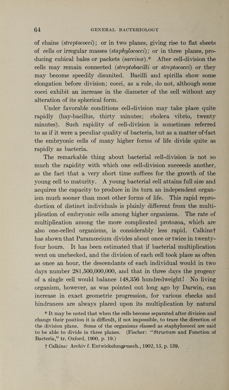 of chains (.streptococci); or in two planes, giving rise to flat sheets of cells or irregular masses (.staphylococci); or in three planes, pro¬ ducing cubical bales or packets (sarcince).* After cell-division the cells may remain connected (streptobacilli or streptococci) or they may become speedily disunited. Bacilli and spirilla show some elongation before division; cocci, as a rule, do not, although some cocci exhibit an increase in the diameter of the cell without any alteration of its spherical form. Under favorable conditions cell-division may take place quite rapidly (hay-bacillus, thirty minutes; cholera vibrio, twenty minutes). Such rapidity of cell-division is sometimes referred to as if it were a peculiar quality of bacteria, but as a matter of'fact the embryonic cells of many higher forms of life divide quite as rapidly as bacteria. The remarkable thing about bacterial cell-division is not so much the rapidity with which one cell-division succeeds another, as the fact that a very short time suffices for the growth of the young cell to maturity. A young bacterial cell attains full size and acquires the capacity to produce in its turn an independent organ¬ ism much sooner than most other forms of life. This rapid repro¬ duction of distinct individuals is plainly different from the multi¬ plication of embryonic cells among higher organisms. The rate of multiplication among the more complicated protozoa, which are also one-celled organisms, is considerably less rapid. Calkinsf has shown that Paramoecium divides about once or twice in twenty- four hours. It has been estimated that if bacterial multiplication went on unchecked, and the division of each cell took place as often as once an hour, the descendants of each individual would in two days number 281,500,000,000, and that in three days the progeny of a single cell would balance 148,356 hundredweight! No living organism, however, as was pointed out long ago by Darwin, can increase in exact geometric progression, for various checks and hindrances are always placed upon its multiplication by natural * It may be noted that when the cells become separated after division and change their position it is difficult, if not impossible, to trace the direction of the division plane. Some of the organisms classed as staphylococci are said to be able to divide in three planes. (Fischer: “Structure and Function of Bacteria,” tr. Oxford, 1900, p. 19.) f Calkins: Archiv f. Entwickelung^mech., 1902, 15, p. 139.