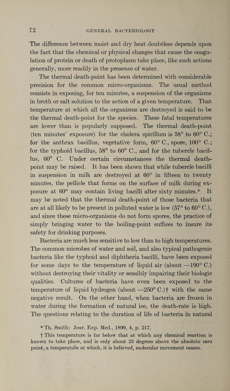 The difference between moist and dry heat doubtless depends upon the fact that the chemical or physical changes that cause the coagu¬ lation of protein or death of protoplasm take place, like such actions generally, more readily in the presence of water. The thermal death-point has been determined with considerable precision for the common micro-organisms. The usual method consists in exposing, for ten minutes, a suspension of the organisms in broth or salt solution to the action of a given temperature. That temperature at which all the organisms are destroyed is said to be the thermal death-point for the species. These fatal temperatures are lower than is popularly supposed. The thermal death-point (ten minutes’ exposure) for the cholera spirillum is 58° to 60° C.; for the anthrax bacillus, vegetative form, 60° C., spore, 100° C.; for the typhoid bacillus, 58° to 60° C., and for the tubercle bacil¬ lus, 60° C. Under certain circumstances the thermal death- point may be raised. It has been shown that while tubercle bacilli in suspension in milk are destroyed at 60° in fifteen to twenty minutes, the pellicle that forms on the surface of milk during ex¬ posure at 60° may contain living bacilli after sixty minutes.* It may be noted that the thermal death-point of those bacteria that are at all likely to be present in polluted water is low (57° to 60° C.), and since these micro-organisms do not form spores, the practice of simply bringing water to the boiling-point suffices to insure its safety for drinking purposes. Bacteria are much less sensitive to low than to high temperatures. The common microbes of water and soil, and also typical pathogenic bacteria like the typhoid and diphtheria bacilli, have been exposed for some days to the temperature of liquid air (about —190° C.) without destroying their vitality or sensibly impairing their biologic qualities. Cultures of bacteria have even been exposed to the temperature of liquid hydrogen (about —250° C.)f with the same negative result. On the other hand, when bacteria are frozen in water during the formation of natural ice, the death-rate is high. The questions relating to the duration of life of bacteria in natural * Th. Smith: Jour. Exp. Med., 1899, 4, p. 217. f This temperature is far below that at which any chemical reaction is known to take place, and is only about 23 degrees above the absolute zero point, a temperature at which, it is believed, molecular movement ceases.