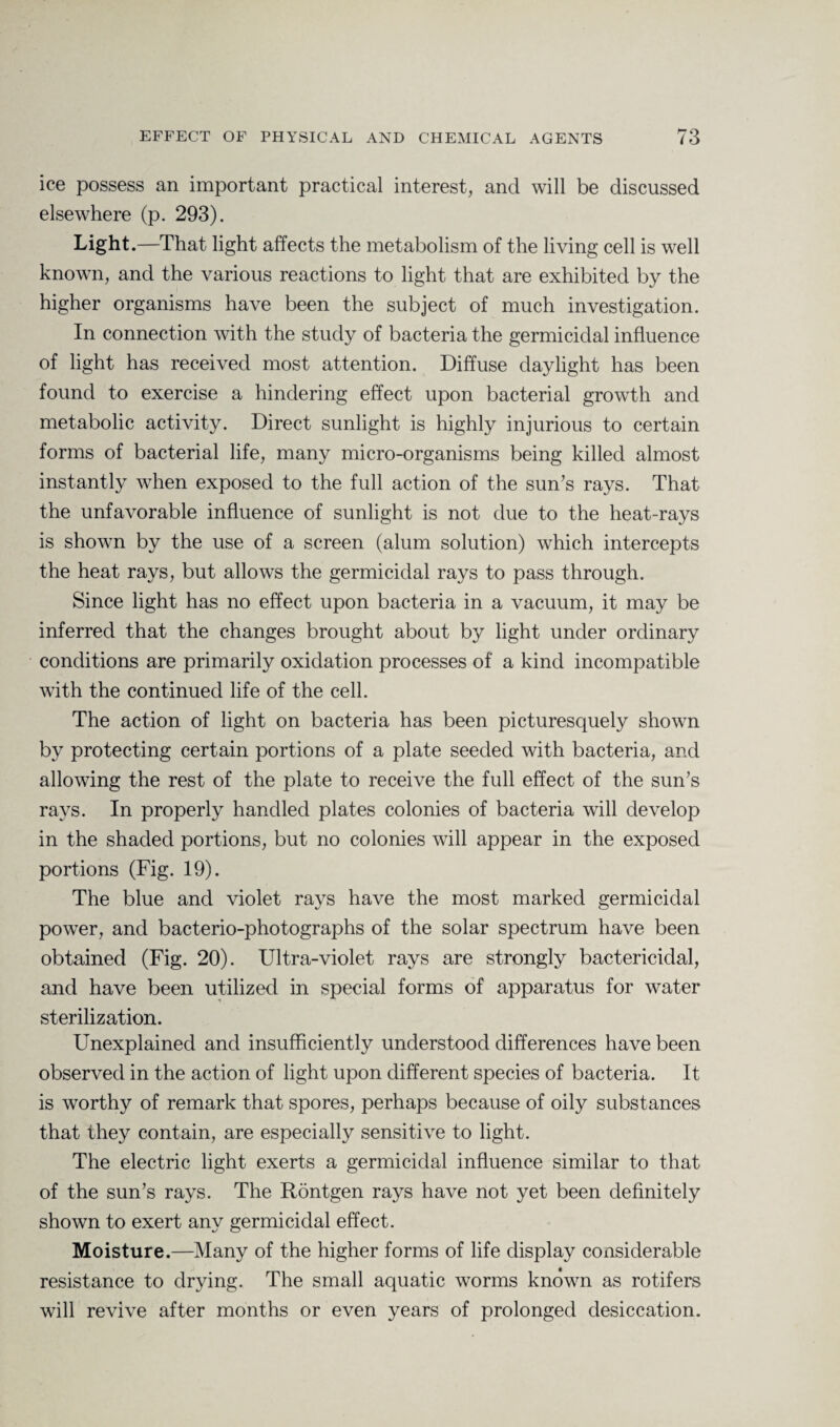 ice possess an important practical interest, and will be discussed elsewhere (p. 293). Light •—That light affects the metabolism of the living cell is well known, and the various reactions to light that are exhibited by the higher organisms have been the subject of much investigation. In connection with the study of bacteria the germicidal influence of light has received most attention. Diffuse daylight has been found to exercise a hindering effect upon bacterial growth and metabolic activity. Direct sunlight is highly injurious to certain forms of bacterial life, many micro-organisms being killed almost instantly when exposed to the full action of the sun's rays. That the unfavorable influence of sunlight is not due to the heat-rays is shown by the use of a screen (alum solution) which intercepts the heat rays, but allows the germicidal rays to pass through. Since light has no effect upon bacteria in a vacuum, it may be inferred that the changes brought about by light under ordinary conditions are primarily oxidation processes of a kind incompatible with the continued life of the cell. The action of light on bacteria has been picturesquely shown by protecting certain portions of a plate seeded with bacteria, and allowing the rest of the plate to receive the full effect of the sun's rays. In properly handled plates colonies of bacteria will develop in the shaded portions, but no colonies will appear in the exposed portions (Fig. 19). The blue and violet rays have the most marked germicidal power, and bacterio-photographs of the solar spectrum have been obtained (Fig. 20). Ultra-violet rays are strongly bactericidal, and have been utilized in special forms of apparatus for water sterilization. Unexplained and insufficiently understood differences have been observed in the action of light upon different species of bacteria. It is worthy of remark that spores, perhaps because of oily substances that they contain, are especially sensitive to light. The electric light exerts a germicidal influence similar to that of the sun’s rays. The Rontgen rays have not yet been definitely shown to exert any germicidal effect. Moisture.—Many of the higher forms of life display considerable resistance to drying. The small aquatic worms known as rotifers will revive after months or even years of prolonged desiccation.