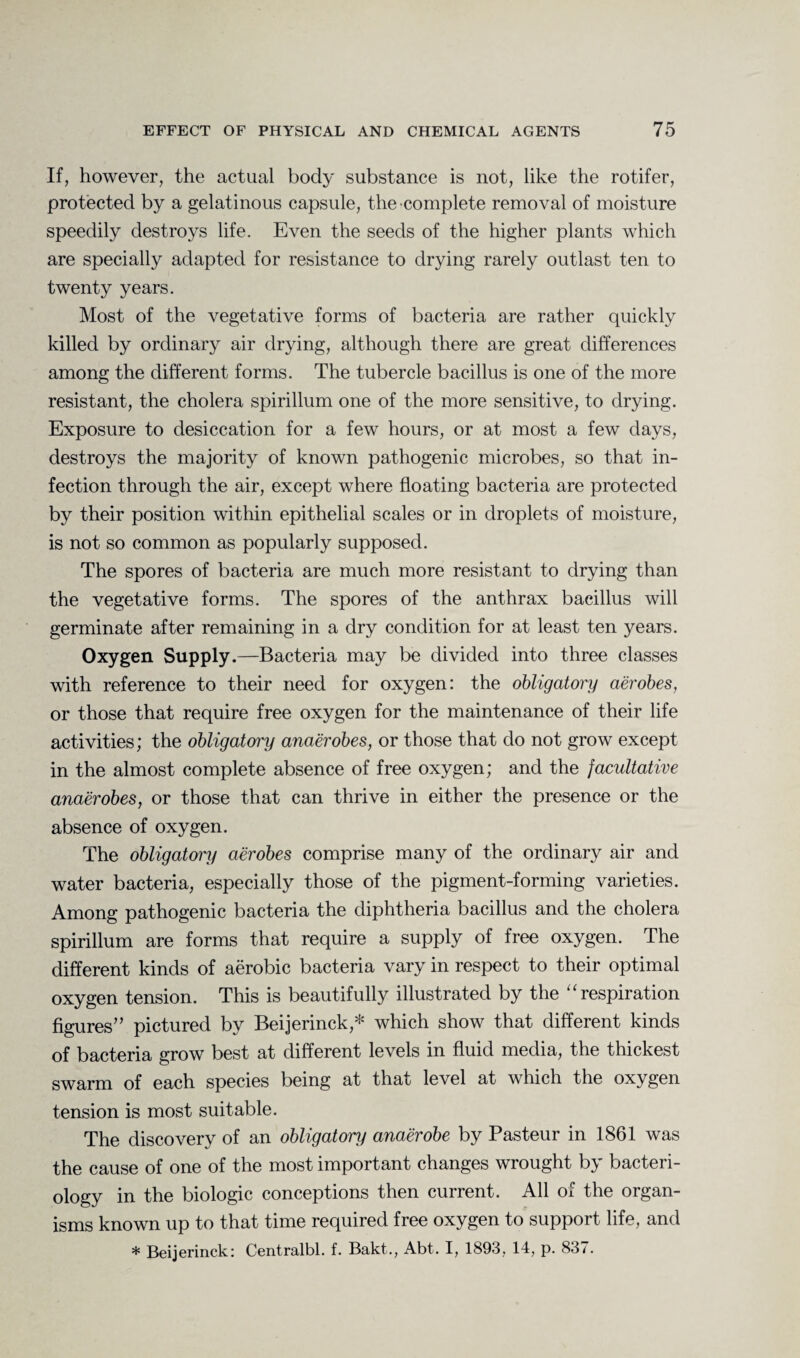 If, however, the actual body substance is not, like the rotifer, protected by a gelatinous capsule, the complete removal of moisture speedily destroys life. Even the seeds of the higher plants which are specially adapted for resistance to drying rarely outlast ten to twenty years. Most of the vegetative forms of bacteria are rather quickly killed by ordinary air drying, although there are great differences among the different forms. The tubercle bacillus is one of the more resistant, the cholera spirillum one of the more sensitive, to drying. Exposure to desiccation for a few hours, or at most a few days, destroys the majority of known pathogenic microbes, so that in¬ fection through the air, except where floating bacteria are protected by their position within epithelial scales or in droplets of moisture, is not so common as popularly supposed. The spores of bacteria are much more resistant to drying than the vegetative forms. The spores of the anthrax bacillus will germinate after remaining in a dry condition for at least ten years. Oxygen Supply.—Bacteria may be divided into three classes with reference to their need for oxygen: the obligatory aerobes, or those that require free oxygen for the maintenance of their life activities; the obligatory anaerobes, or those that do not grow except in the almost complete absence of free oxygen; and the facultative anaerobes, or those that can thrive in either the presence or the absence of oxygen. The obligatory aerobes comprise many of the ordinary air and water bacteria, especially those of the pigment-forming varieties. Among pathogenic bacteria the diphtheria bacillus and the cholera spirillum are forms that require a supply of free oxygen. The different kinds of aerobic bacteria vary in respect to their optimal oxygen tension. This is beautifully illustrated by the “ respiration figures” pictured by Beijerinck,* which show that different kinds of bacteria grow best at different levels in fluid media, the thickest swarm of each species being at that level at which the oxygen tension is most suitable. The discovery of an obligatory anaerobe by Pasteur in 1861 was the cause of one of the most important changes wrought by bacteri¬ ology in the biologic conceptions then current. All of the organ¬ isms known up to that time required free oxygen to support life, and * Beijerinck: Centralbl. f. Bakt., Abt. I, 1893, 14, p. 837.