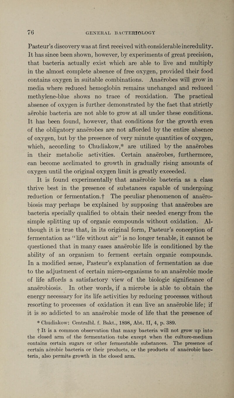 Pasteur’s discovery was at first received with considerable incredulity. It has since been shown, however, by experiments of great precision, that bacteria actually exist which are able to live and multiply in the almost complete absence of free oxygen, provided their food contains oxygen in suitable combinations. Anaerobes will grow in media where reduced hemoglobin remains unchanged and reduced methylene-blue shows no trace of reoxidation. The practical absence of oxygen is further demonstrated by the fact that strictly aerobic bacteria are not able to grow at all under these conditions. It has been found, however, that conditions for the growth even of the obligatory anaerobes are not afforded by the entire absence of oxygen, but by the presence of very minute quantities of oxygen, which, according to Chudiakow,* are utilized by the anaerobes in their metabolic activities. Certain anaerobes, furthermore, can become acclimated to growth in gradually rising amounts of oxygen until the original oxygen limit is greatly exceeded. It is found experimentally that anaerobic bacteria as a class thrive best in the presence of substances capable of undergoing, reduction or fermentation.f The peculiar phenomenon of anaero- biosis may perhaps be explained by supposing that anaerobes are bacteria specially qualified to obtain their needed energy from the simple splitting up of organic compounds without oxidation. Al¬ though it is true that, in its original form, Pasteur’s conception of fermentation as “life without air” is no longer tenable, it cannot be questioned that in many cases anaerobic life is conditioned by the ability of an organism to ferment certain organic compounds. In a modified sense, Pasteur’s explanation of fermentation as due to the adjustment of certain micro-organisms to an anaerobic mode of life affords a satisfactory view of the biologic significance of anaerobiosis. In other words, if a microbe is able to obtain the energy necessary for its life activities by reducing processes, without resorting to processes of oxidation it can live an anaerobic life; if it is so addicted to an anaerobic mode of life that the presence of * Chudiakow: Centralbl. f. Bakt., 1898, Abt. II, 4, p. 389. t It is a common observation that many bacteria will not grow up into* the closed arm of the fermentation tube except when the culture-medium contains certain sugars or other fermentable substances. The presence of certain aerobic bacteria or their products, or the products of anaerobic bac¬ teria, also permits growth in the closed arm.