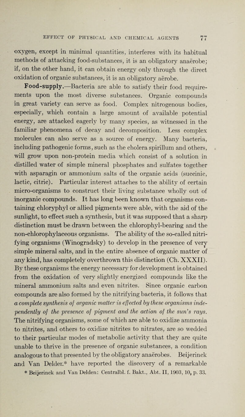 oxygen, except in minimal quantities, interferes with its habitual methods of attacking food-substances, it is an obligatory anaerobe; if, on the other hand, it can obtain energy only through the direct oxidation of organic substances, it is an obligatory aerobe. Food-supply.—Bacteria are able to satisfy their food require¬ ments upon the most diverse substances. Organic compounds in great variety can serve as food. Complex nitrogenous bodies, especially, which contain a large amount of available potential energy, are attacked eagerly by many species, as witnessed in the familiar phenomena of decay and decomposition. Less complex molecules can also serve as a source of energy. Many bacteria, including pathogenic forms, such as the cholera spirillum and others, will grow upon non-protein media which consist of a solution in ■distilled water of simple mineral phosphates and sulfates together with asparagin or ammonium salts of the organic acids (succinic, lactic, citric). Particular interest attaches to the ability of certain micro-organisms to construct their living substance wholly out of inorganic compounds. It has long been known that organisms con¬ taining chloryphyl or allied pigments were able, with the aid of the sunlight, to effect such a synthesis, but it was supposed that a sharp distinction must be drawn between the chlorophyl-bearing and the non-chlorophylaceous organisms. The ability of the so-called nitri¬ fying organisms (Winogradsky) to develop in the presence of very simple mineral salts, and in the entire absence of organic matter of any kind, has completely overthrown this distinction (Ch. XXXII). By these organisms the energy necessary for development is obtained from the oxidation of very slightly energized compounds like the mineral ammonium salts and even nitrites. Since organic carbon compounds are also formed by the nitrifying bacteria, it follows that a complete synthesis of organic matter is eff ected by these organisms inde¬ pendently of the presence of pigment and the action of the sun’s rays. The nitrifying organisms, some of which are able to oxidize ammonia to nitrites, and others to oxidize nitrites to nitrates, are so wedded to their particular modes of metabolic activity that they are quite unable to thrive in the presence of organic substances, a condition analogous to that presented by the obligatory anaerobes. Beijerinck and Van Delden* have reported the discovery of a remarkable