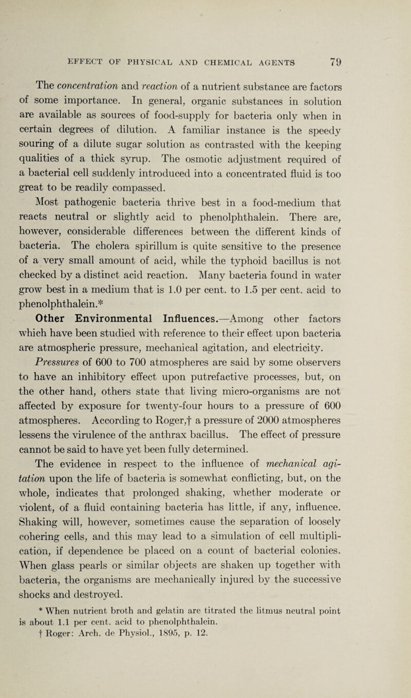 The concentration and reaction of a nutrient substance are factors of some importance. In general, organic substances in solution are available as sources of food-supply for bacteria only when in certain degrees of dilution. A familiar instance is the speedy souring of a dilute sugar solution as contrasted with the keeping qualities of a thick syrup. The osmotic adjustment required of a bacterial cell suddenly introduced into a concentrated fluid is too great to be readily compassed. Most pathogenic bacteria thrive best in a food-medium that reacts neutral or slightly acid to phenolphthalein. There are, however, considerable differences between the different kinds of bacteria. The cholera spirillum is quite sensitive to the presence of a very small amount of acid, while the typhoid bacillus is not checked by a distinct acid reaction. Many bacteria found in water grow best in a medium that is 1.0 per cent, to 1.5 per cent, acid to phenolphthalein.* Other Environmental Influences.—Among other factors which have been studied with reference to their effect upon bacteria are atmospheric pressure, mechanical agitation, and electricity. Pressures of 600 to 700 atmospheres are said by some observers to have an inhibitory effect upon putrefactive processes, but, on the other hand, others state that living micro-organisms are not affected by exposure for twenty-four hours to a pressure of 600 atmospheres. According to Roger,f a pressure of 2000 atmospheres lessens the virulence of the anthrax bacillus. The effect of pressure cannot be said to have yet been fully determined. The evidence in respect to the influence of mechanical agi¬ tation upon the life of bacteria is somewhat conflicting, but, on the whole, indicates that prolonged shaking, whether moderate or violent, of a fluid containing bacteria has little, if any, influence. Shaking will, however, sometimes cause the separation of loosely cohering cells, and this may lead to a simulation of cell multipli¬ cation, if dependence be placed on a count of bacterial colonies. When glass pearls or similar objects are shaken up together with bacteria, the organisms are mechanically injured by the successive shocks and destroyed. * When nutrient broth and gelatin are titrated the litmus neutral point is about 1.1 per cent, acid to phenolphthalein. t Roger: Arch, de Physiol., 1895, p. 12.
