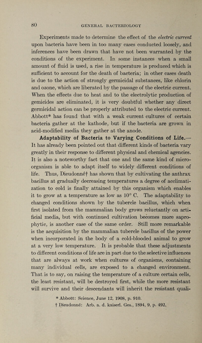Experiments made to determine the effect of the electric current upon bacteria have been in too many cases conducted loosely, and inferences have been drawn that have not been warranted by the conditions of the experiment. In some instances when a small amount of fluid is used, a rise in temperature is produced which is sufficient to account for the death of bacteria; in other cases death is due to the action of strongly germicidal substances, like chlorin and ozone, which are liberated by the passage of the electric current. When the effects due to heat and to the electrolytic production of gemicides are eliminated, it is very doubtful whether any direct germicidal action can be properly attributed to the electric current. Abbott* has found that with a weak current cultures of certain bacteria gather at the kathode, but if the bacteria are grown in acid-modified media they gather at the anode. Adaptability of Bacteria to Varying Conditions of Life.— It has already been pointed out that different kinds of bacteria vary greatly in their response to different physical and chemical agencies. It is also a noteworthy fact that one and the same kind of micro¬ organism is able to adapt itself to widely different conditions of life. Thus, Dieudonnef has shown that by cultivating the anthrax bacillus at gradually decreasing temperatures a degree of acclimati¬ zation to cold is finally attained by this organism which enables it to grow at a temperature as low as 10° C. The adaptability to changed conditions shown by the tubercle bacillus, which when first isolated from the mammalian body grows reluctantly on arti¬ ficial media, but with continued cultivation becomes more sapro¬ phytic, is another case of the same order. Still more remarkable is the acquisition by the mammalian tubercle bacillus of the power when incorporated in the body of a cold-blooded animal to grow at a very low temperature. It is probable that these adjustments to different conditions of life are in part due to the selective influences that are always at work when cultures of organisms, containing many individual cells, are exposed to a changed environment. That is to say, on raising the temperature of a culture certain cells, the least resistant, will be destroyed first, while the more resistant will survive and their descendants will inherit the resistant quali- * Abbott: Science, June 12, 1908, p. 910. f Dieudonne: Arb. a. d. kaiserl. Ges., 1894, 9, p. 492.