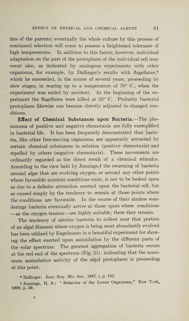 ties of the parents; eventually the whole culture by this process of continued selection will come to possess a heightened tolerance of high temperatures. In addition to this factor, however, individual adaptation on the part of the protoplasm of the individual cell may occur also, as indicated by analogous experiments with other organisms, for example, by Dallinger’s results with flagellates,* which he succeeded, in the course of several years, proceeding by slow stages, in rearing up to a temperature of 70° C., when the experiment was ended by accident. At the beginning of the ex¬ periment the flagellates were killed at 23° C. Probably bacterial protoplasm likewise can become directly adjusted to changed con¬ ditions. Effect of Chemical Substances upon Bacteria.—The phe¬ nomena of positive and negative chemotaxis are fully exemplified in bacterial life. It has been frequently demonstrated that bacte¬ ria, like other free-moving organisms, are apparently attracted by certain chemical substances in solution (positive chemotaxis) and repelled by others (negative chemotaxis). These movements are ordinarily regarded as the direct result of a chemical stimulus. According to the view held by Jennings,! the swarming of bacteria around algae that are evolving oxygen, or around any other points where favorable nutrient conditions exist, is not to be looked upon as due to a definite attraction exerted upon the bacterial cell, but as caused simply by the tendency to remain at those points where the conditions are favorable. In the course of their aimless wan¬ derings bacteria eventually arrive at those spots where conditions —as the oxygen tension—are highly suitable; there they remain. The tendency of aerobic bacteria to collect near that portion of an algal filament where oxygen is being most abundantly evolved has been utilized by Engelmann in a beautiful experiment for show¬ ing the effect exerted upon assimilation by the diffeient paits of the solar spectrum. The greatest aggregation of bacteria occurs at the red end of the spectrum (lig. 21). indicating that the maxi¬ mum assimilative activity of the algal protoplasm is proceeding at this point. * Dallinger: Jour. Roy. Mic. Soc., 1887, i, p. 185. t Jennings, H. S.: “Behavior of the Lower Organisms,” New York, 1906, p. 39. 6
