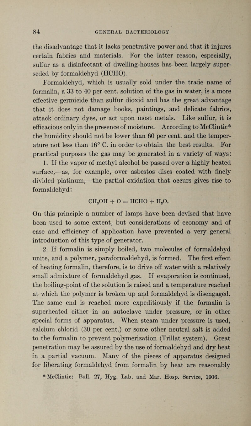 the disadvantage that it lacks penetrative power and that it injures certain fabrics and materials. For the latter reason, especially, sulfur as a disinfectant of dwelling-houses has been largely super¬ seded by formaldehyd (HCHO). Formaldehyd, which is usually sold under the trade name of formalin, a 33 to 40 per cent, solution of the gas in water, is a more effective germicide than sulfur dioxid and has the great advantage that it does not damage books, paintings, and delicate fabrics, attack ordinary dyes, or act upon most metals. Like sulfur, it is efficacious only in the presence of moisture. According to McClintic* the humidity should not be lower than 60 per cent, and the temper¬ ature not less than 16° C. in order to obtain the best results. For practical purposes the gas may be generated in a variety of ways: 1. If the vapor of methyl alcohol be passed over a highly heated surface,—as, for example, over asbestos discs coated with finely divided platinum,—the partial oxidation that occurs gives rise to formaldehyd: CH3OH + O = HCHO + H20. On this principle a number of lamps have been devised that have been used to some extent, but considerations of economy and of ease and efficiency of application have prevented a very general introduction of this type of generator. 2. If formalin is simply boiled, two molecules of formaldehyd unite, and a polymer, paraformaldehyd, is formed. The first effect of heating formalin, therefore, is to drive off water with a relatively small admixture of formaldehyd gas. If evaporation is continued, the boiling-point of the solution is raised and a temperature reached at which the polymer is broken up and formaldehyd is disengaged. The same end is reached more expeditiously if the formalin is superheated either in an autoclave under pressure, or in other special forms of apparatus. When steam under pressure is used, calcium chlorid (30 per cent.) or some other neutral salt is added to the formalin to prevent polymerization (Trillat system). Great penetration may be assured by the use of formaldehyd and dry heat in a partial vacuum. Many of the pieces of apparatus designed for liberating formaldehyd from formalin by heat are reasonably * McClintic: Bull. 27, Hyg. Lab. and Mar. Hosp. Service, 1906.