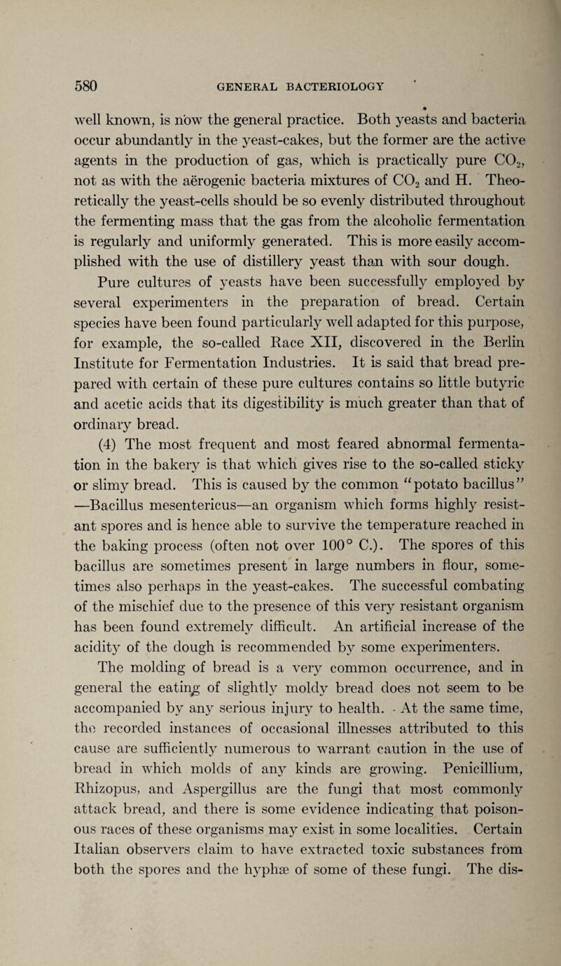 well known, is now the general practice. Both yeasts and bacteria occur abundantly in the yeast-cakes, but the former are the active agents in the production of gas, which is practically pure C02, not as with the aerogenic bacteria mixtures of C02 and H. Theo¬ retically the yeast-cells should be so evenly distributed throughout the fermenting mass that the gas from the alcoholic fermentation is regularly and uniformly generated. This is more easily accom¬ plished with the use of distillery yeast than with sour dough. Pure cultures of yeasts have been successfully employed by several experimenters in the preparation of bread. Certain species have been found particularly well adapted for this purpose, for example, the so-called Race XII, discovered in the Berlin Institute for Fermentation Industries. It is said that bread pre¬ pared with certain of these pure cultures contains so little butyric and acetic acids that its digestibility is much greater than that of ordinary bread. (4) The most frequent and most feared abnormal fermenta¬ tion in the bakery is that which gives rise to the so-called sticky or slimy bread. This is caused by the common “potato bacillus” —Bacillus mesentericus—an organism which forms highly resist¬ ant spores and is hence able to survive the temperature reached in the baking process (often not over 100° C.). The spores of this bacillus are sometimes present in large numbers in flour, some¬ times also perhaps in the yeast-cakes. The successful combating of the mischief due to the presence of this very resistant organism has been found extremely difficult. An artificial increase of the acidity of the dough is recommended by some experimenters. The molding of bread is a very common occurrence, and in general the eating of slightly moldy bread does not seem to be accompanied by any serious injury to health. - At the same time, the recorded instances of occasional illnesses attributed to this cause are sufficiently numerous to warrant caution in the use of bread in which molds of any kinds are growing. Penicillium, Rhizopus, and Aspergillus are the fungi that most commonly attack bread, and there is some evidence indicating that poison¬ ous races of these organisms may exist in some localities. Certain Italian observers claim to have extracted toxic substances from both the spores and the hyphse of some of these fungi. The dis-