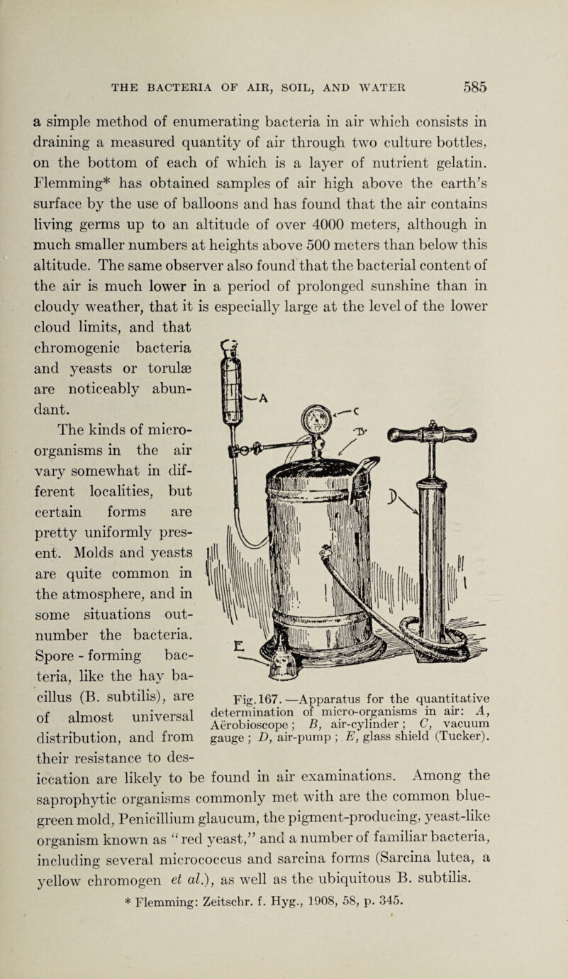 a simple method of enumerating bacteria in air which consists in draining a measured quantity of air through two culture bottles, on the bottom of each of which is a layer of nutrient gelatin. Flemming* has obtained samples of air high above the earth’s surface by the use of balloons and has found that the air contains living germs up to an altitude of over 4000 meters, although in much smaller numbers at heights above 500 meters than below this altitude. The same observer also found that the bacterial content of the air is much lower in a period of prolonged sunshine than in cloudy weather, that it is especially large at the level of the lower cloud limits, and that chromogenic bacteria and yeasts or torulse are noticeably abun¬ dant. The kinds of micro¬ organisms in the air vary somewhat in dif¬ ferent localities, but certain forms are pretty uniformly pres¬ ent. Molds and yeasts are quite common in the atmosphere, and in some situations out¬ number the bacteria. Spore - forming bac¬ teria, like the hay ba¬ cillus (B. subtilis), are of almost universal distribution, and from their resistance to des¬ iccation are likely to be found in air examinations. Among the saprophytic organisms commonly met with are the common blue- green mold, Penicillium glaucum, the pigment-producing, yeast-like organism known as u red yeast,” and a number of familiar bacteria, including several micrococcus and sarcina forms (Sarcina lutea, a yellow chromogen et al.), as well as the ubiquitous B. subtilis. * Flemming: Zeitschr. f. Hyg., 1908, 58, p. 345. Fig. 167.—Apparatus for the quantitative determination of micro-organisms in air: A, Aerobioscope; B, air-cylinder; C, vacuum gauge ; D, air-pump ; E, glass shield (Tucker).