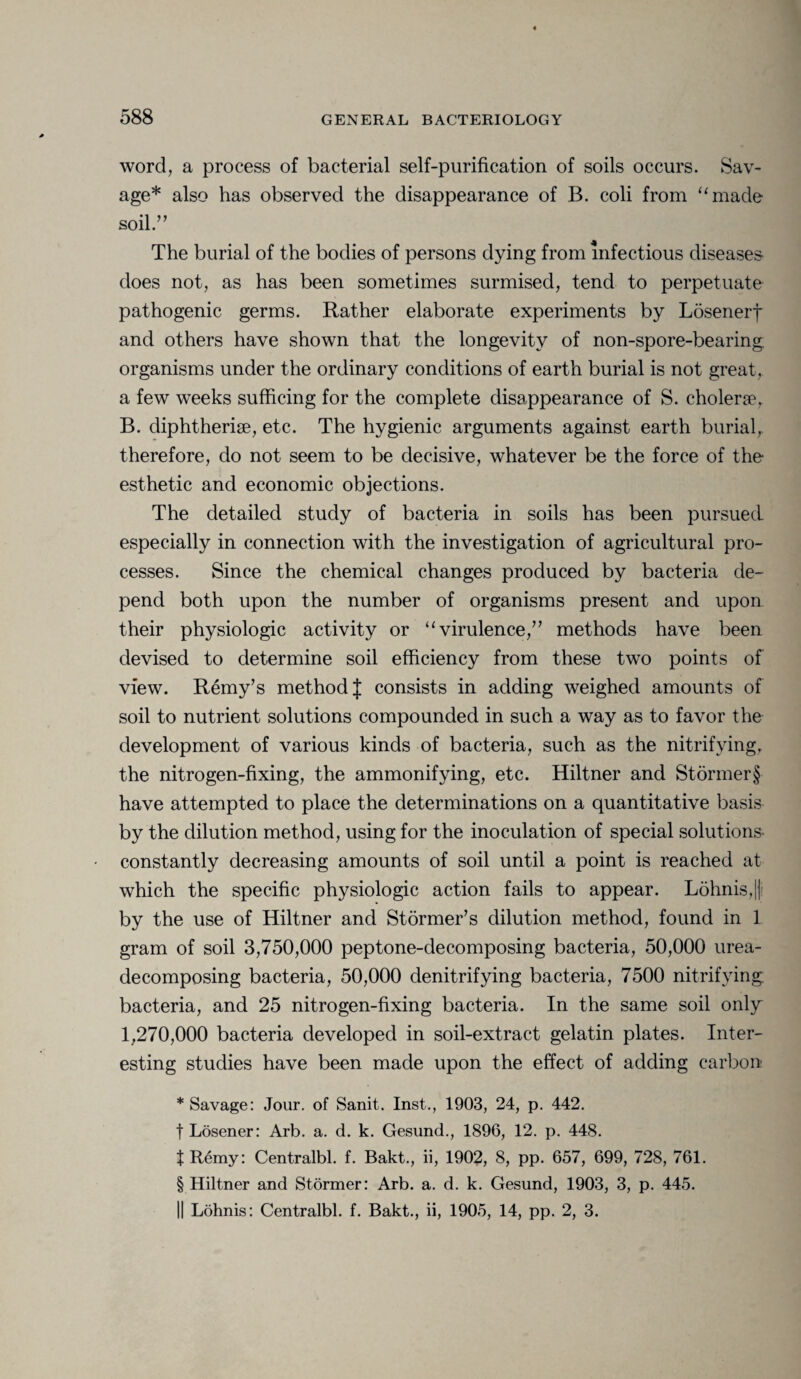 word, a process of bacterial self-purification of soils occurs. Sav¬ age* also has observed the disappearance of B. coli from “made soil.” The burial of the bodies of persons dying from infectious diseases- does not, as has been sometimes surmised, tend to perpetuate pathogenic germs. Rather elaborate experiments by Losenerf and others have shown that the longevity of non-spore-bearing organisms under the ordinary conditions of earth burial is not great, a few weeks sufficing for the complete disappearance of S. cholene, B. diphtherise, etc. The hygienic arguments against earth burial, therefore, do not seem to be decisive, whatever be the force of the esthetic and economic objections. The detailed study of bacteria in soils has been pursued especially in connection with the investigation of agricultural pro¬ cesses. Since the chemical changes produced by bacteria de¬ pend both upon the number of organisms present and upon their physiologic activity or “virulence,” methods have been devised to determine soil efficiency from these two points of view. Remy’s method J consists in adding weighed amounts of soil to nutrient solutions compounded in such a way as to favor the development of various kinds of bacteria, such as the nitrifying, the nitrogen-fixing, the ammonifying, etc. Hiltner and Stormer§ have attempted to place the determinations on a quantitative basis by the dilution method, using for the inoculation of special solutions- constantly decreasing amounts of soil until a point is reached at which the specific physiologic action fails to appear. Lohnis,|| by the use of Hiltner and Stormer’s dilution method, found in 1 gram of soil 3,750,000 peptone-decomposing bacteria, 50,000 urea- decomposing bacteria, 50,000 denitrifying bacteria, 7500 nitrifying bacteria, and 25 nitrogen-fixing bacteria. In the same soil only 1,270,000 bacteria developed in soil-extract gelatin plates. Inter¬ esting studies have been made upon the effect of adding carbon * Savage: Jour, of Sanit. Inst., 1903, 24, p. 442. f Losener: Arb. a. d. k. Gesund., 1896, 12. p. 448. t Remy: Centralbl. f. Bakt., ii, 1902, 8, pp. 657, 699, 728, 761. § Hiltner and Stormer: Arb. a. d. k. Gesund, 1903, 3, p. 445. || Lohnis: Centralbl. f. Bakt., ii, 1905, 14, pp. 2, 3.
