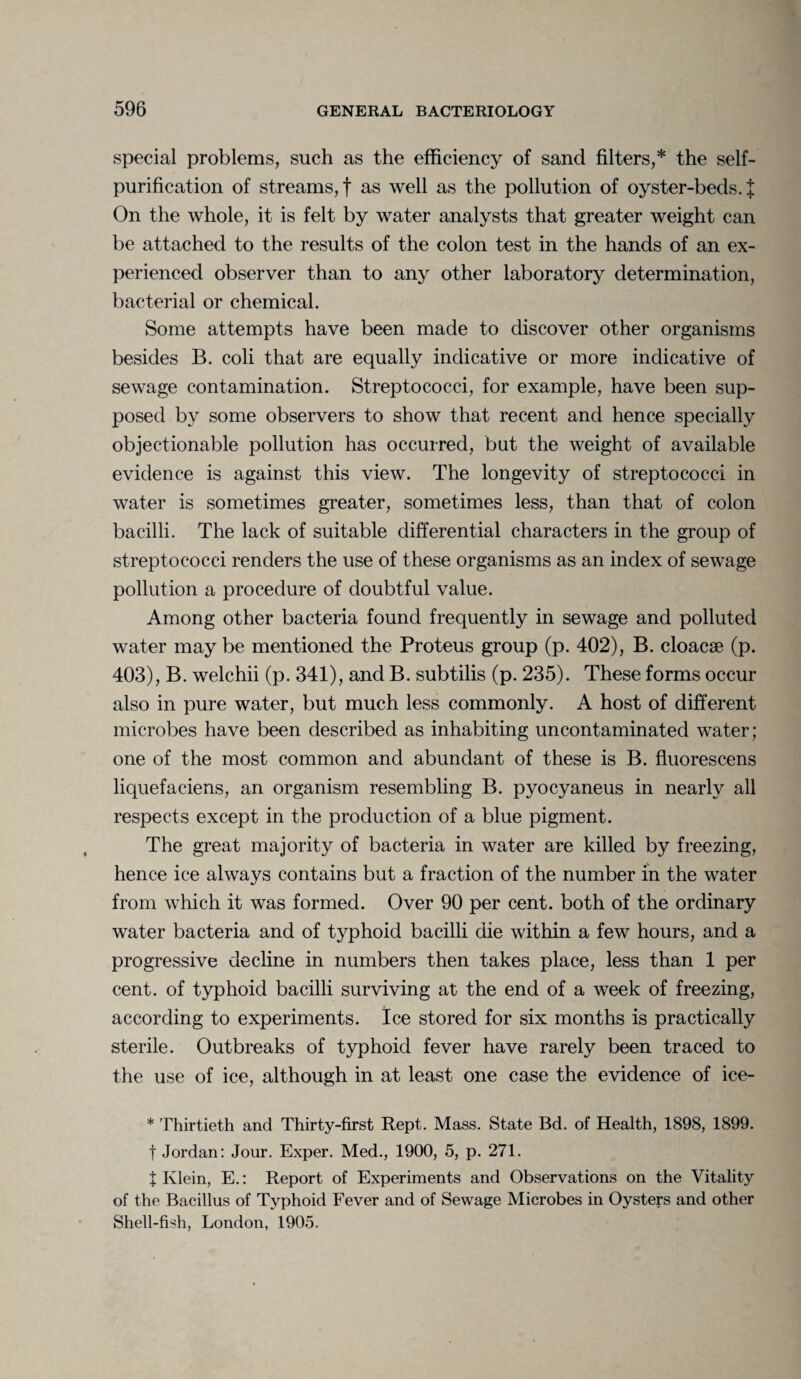 special problems, such as the efficiency of sand filters,* the self¬ purification of streams,! as well as the pollution of oyster-beds. J On the whole, it is felt by water analysts that greater weight can be attached to the results of the colon test in the hands of an ex¬ perienced observer than to any other laboratory determination, bacterial or chemical. Some attempts have been made to discover other organisms besides B. coli that are equally indicative or more indicative of sewage contamination. Streptococci, for example, have been sup¬ posed by some observers to show that recent and hence specially objectionable pollution has occurred, but the weight of available evidence is against this view. The longevity of streptococci in water is sometimes greater, sometimes less, than that of colon bacilli. The lack of suitable differential characters in the group of streptococci renders the use of these organisms as an index of sewage pollution a procedure of doubtful value. Among other bacteria found frequently in sewage and polluted water maybe mentioned the Proteus group (p. 402), B. cloacae (p. 403), B. welchii (p. 341), and B. subtilis (p. 235). These forms occur also in pure water, but much less commonly. A host of different microbes have been described as inhabiting uncontaminated water; one of the most common and abundant of these is B. fluorescens liquefaeiens, an organism resembling B. pyocyaneus in nearly all respects except in the production of a blue pigment. The great majority of bacteria in water are killed by freezing, hence ice always contains but a fraction of the number in the water from which it was formed. Over 90 per cent, both of the ordinary water bacteria and of typhoid bacilli die within a few hours, and a progressive decline in numbers then takes place, less than 1 per cent, of typhoid bacilli surviving at the end of a week of freezing, according to experiments. Ice stored for six months is practically sterile. Outbreaks of typhoid fever have rarely been traced to the use of ice, although in at least one case the evidence of ice- * Thirtieth and Thirty-first Rept. Mass. State Bd. of Health, 1898, 1899. t Jordan: Jour. Exper. Med., 1900, 5, p. 271. t Klein, E.: Report of Experiments and Observations on the Vitality of the Bacillus of Typhoid Fever and of Sewage Microbes in Oysters and other Shell-fish, London, 1905.