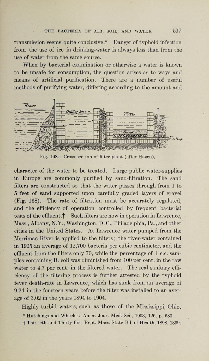 transmission seems quite conclusive.* Danger of typhoid infection from the use of ice in drinking-water is always less than from the use of water from the same source. When by bacterial examination or otherwise a water is known to be unsafe for consumption, the question arises as to ways and means of artificial purification. There are a number of useful methods of purifying water, differing according to the amount and Fig. 168.—Cross-section of filter plant (after Hazen). character of the water to be treated. Large public water-supplies in Europe are commonly purified by sand-filtration. The sand filters are constructed so that the water passes through from 1 to 5 feet of sand supported upon carefully graded layers of gravel (Fig. 168). The rate of filtration must be accurately regulated, and the efficiency of operation controlled by frequent bacterial tests of the effluent.f Such filters are now in operation in Lawrence, Mass., Albany, N.Y., Washington, D. C., Philadelphia, Pa., and other cities in the United States. At Lawrence water pumped from the Merrimac River is applied to the filters; the river-water contained in 1905 an average of 12,700 bacteria per cubic centimeter, and the effluent from the filters only 70, while the percentage of 1 c.c. sam¬ ples containing B. coli was diminished from 100 per cent, in the raw water to 4.7 per cent, in the filtered water. The real sanitary effi¬ ciency of the filtering process is further attested by the typhoid fever death-rate in Lawrence, which has sunk from an average of 9.24 in the fourteen years before the filter was installed to an aver¬ age of 3.02 in the years 1894 to 1904. Highly turbid waters, such as those of the Mississippi, Ohio, * Hutchings and Wheeler: Amer. Jour. Med. Sci., 1903, 126, p. 680. f Thirtieth and Thirty-first Rept. Mass. State Bd. of Health, 1898, 1899.