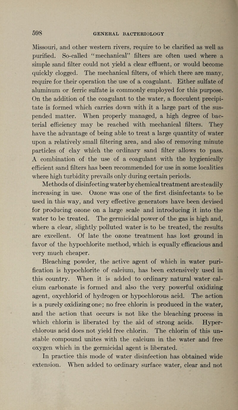 Missouri, and other western rivers, require to be clarified as well as purified. So-called “mechanical” filters are often used where a simple sand filter could not yield a clear effluent, or would become quickly clogged. The mechanical filters, of which there are many, require for their operation the use of a coagulant. Either sulfate of aluminum or ferric sulfate is commonly employed for this purpose. On the addition of the coagulant to the water, a flocculent precipi¬ tate is formed which carries down with it a large part of the sus¬ pended matter. When properly managed, a high degree of bac¬ terial efficiency may be reached with mechanical filters. They have the advantage of being able to treat a large quantity of water upon a relatively small filtering area, and also of removing minute particles of clay which the ordinary sand filter allows to pass. A combination of the use of a coagulant with the hygienically efficient sand filters has been recommended for use in some localities where high turbidity prevails only during certain periods. Methods of disinfecting water by chemical treatment are steadily increasing in use. Ozone was one of the first disinfectants to be used in this way, and very effective generators have been devised for producing ozone on a large scale and introducing it into the water to be treated. The germicidal power of the gas is high and, where a clear, slightly polluted water is to be treated, the results are excellent. Of late the ozone treatment has lost ground in favor of the hypochlorite method, which is equally efficacious and very much cheaper. Bleaching powder, the active agent of which in water puri¬ fication is hypochlorite of calcium, has been extensively used in this country. When it is added to ordinary natural water cal¬ cium carbonate is formed and also the very powerful oxidizing agent, oxychlorid of hydrogen or hypochlorous acid. The action is a purely oxidizing one; no free chlorin is produced in the water, and the action that occurs is not like the bleaching process in which chlorin is liberated by the aid of strong acids. Hvper- chlorous acid does not yield free chlorin. The chlorin of this un¬ stable compound unites with the calcium in the water and free oxygen which in the germicidal agent is liberated. In practice this mode of water disinfection has obtained wide extension. When added to ordinary surface water, clear and not