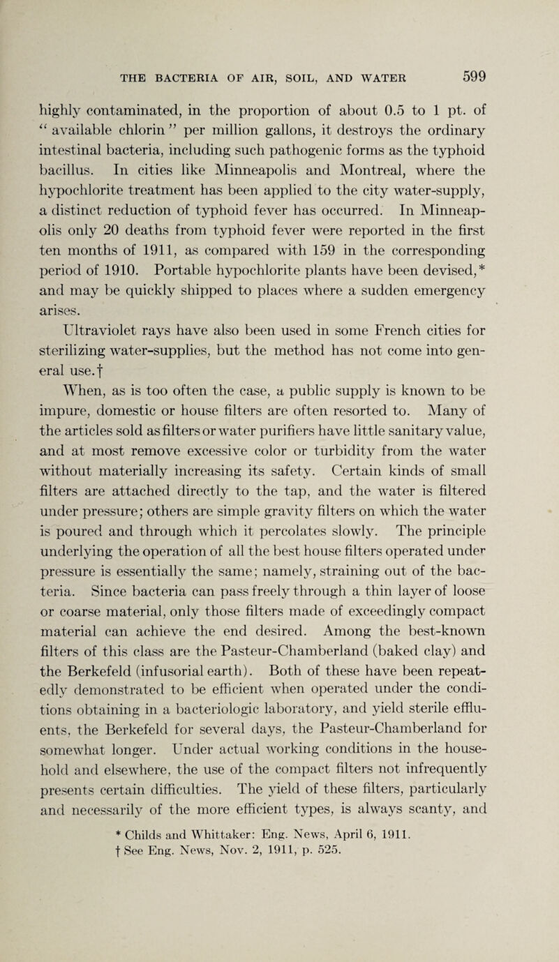 highly contaminated, in the proportion of about 0.5 to 1 pt. of “ available chlorin ” per million gallons, it destroys the ordinary intestinal bacteria, including such pathogenic forms as the typhoid bacillus. In cities like Minneapolis and Montreal, where the hypochlorite treatment has been applied to the city water-supply, a distinct reduction of typhoid fever has occurred. In Minneap¬ olis only 20 deaths from typhoid fever were reported in the first ten months of 1911, as compared with 159 in the corresponding period of 1910. Portable hypochlorite plants have been devised,* and may be quickly shipped to places where a sudden emergency arises. Ultraviolet rays have also been used in some French cities for sterilizing water-supplies, but the method has not come into gen¬ eral use.f When, as is too often the case, a public supply is known to be impure, domestic or house filters are often resorted to. Many of the articles sold as filters or water purifiers have little sanitary value, and at most remove excessive color or turbidity from the water without materially increasing its safety. Certain kinds of small filters are attached directly to the tap, and the water is filtered under pressure; others are simple gravity filters on which the water is poured and through which it percolates slowly. The principle underlying the operation of all the best house filters operated under pressure is essentially the same; namely, straining out of the bac¬ teria. Since bacteria can pass freely through a thin layer of loose or coarse material, only those filters made of exceedingly compact material can achieve the end desired. Among the best-known filters of this class are the Pasteur-Chamberland (baked clay) and the Berkefeld (infusorial earth). Both of these have been repeat¬ edly demonstrated to be efficient when operated under the condi¬ tions obtaining in a bacteriologic laboratory, and yield sterile efflu¬ ents, the Berkefeld for several days, the Pasteur-Chamberland for somewhat longer. Under actual working conditions in the house¬ hold and elsewhere, the use of the compact filters not infrequently presents certain difficulties. The yield of these filters, particularly and necessarily of the more efficient types, is always scanty, and * Childs and Whittaker: Eng. News, April 6, 1911. f See Eng. News, Nov. 2, 1911, p. 525.
